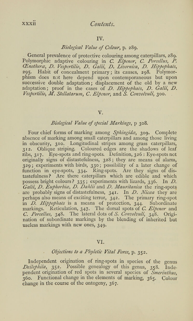 xxxiì Contents. IV. Biological Value of Colour, p. 289. General prevalence of protective colouring among caterpillars, 289. Polymorphic adaptive colouring in C. Elpenor, C. Porcellus, P. Œnotherœ, D. Vespertilio, D. G alii, D. Livornica, D. Hippopha'cs^ 295. Habit of concealment primary; its causes, 298, Polymor¬ phism does not here depend upon contemporaneous but upon successive double adaptation; displacement of the old by a new adaptation; proof in the cases of D. Hippophaës, D. Galii, D. Vespertilio, M. Stellatariwi, С. Elpenor, and S. Convolvuli, 300. V. Biological Value of special Markings, p 308. Four chief forms of marking among Sphingidœ, 309. Complete absence of marking among small caterpillars and among those living in obscurity, 310. Longitudinal stripes among grass caterpillars, 312. Oblique striping. Coloured edges are the shadows of leaf ribs, 317. Eye-spots and ring-spots. Definition, 326 : Eye-spots not originally signs of distastefulness, 328; they are means of alarm, 329; experiments with birds, 330; possibility of a later change of function in eye-spots, 334. Ring-spots. Are they signs of dis¬ tastefulness? Are there caterpillars which are edible and which possess bright colours ? 335; experiments with lizards, 336. In D. Galii, D. Euphorbia, D. Dahlii and D. Mauritanica the ring-spots are probably signs of distastefulness, 341. In D. Nicœa they are perhaps also means of exciting terror, 342. The primary ring-spot in D. Hippophaës is a means of protection, 344. Subordinate markings. Reticulation, 347. The dorsal spots of C. Elpenor and C. Porcellus, 348. The lateral dots of S. Convolvuli, 348. Origi¬ nation of subordinate markings by the blending of inherited but useless markings with new ones, 349. VI. Objections to a Phyletic Vital Force, p. 352. Independent origination of ring-spots in species of the genus Deilephila, 352. Possible genealogy of this genus, 358. Inde¬ pendent origination of red spots in several species of Smerinthus, 360, Functional change in the elements of marking, 365. Colour change in the course of the ontogeny, 367.