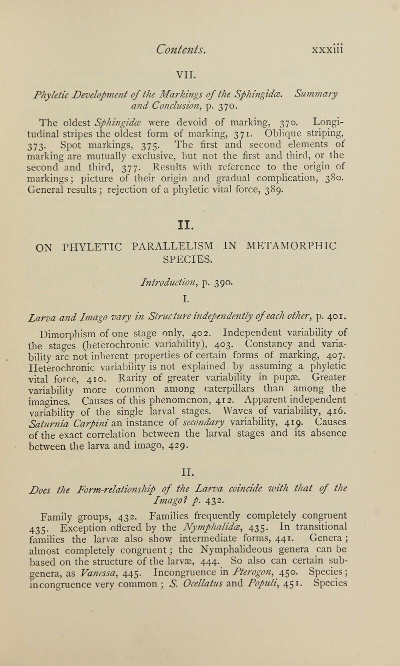 Contents. xxxiii VIL Phyletic Development of the Markings of the Sphingidœ. Suimnary and Conclusion, p. 370. The oldest Sphingidœ were devoid of marking, 370. Longi¬ tudinal stripes ihe oldest form of marking, 371. Oblique striping, 373. Spot markings, 375. The first and second elements of marking are mutually exclusive, but not the first and third, or ihe second and third, 377. Results with reference to the origin of markings; picture of their origin and gradual complication, 380. General results ; rejection of a phyletic vital force, 389. II. ON PHYLETIC PARALLELISM IN METAMORPHIC SPECIES. Introduction, p. 390. I. Larva aiid Imago vary in Structure independently of each other, p, 401. Dimorphism of one stage only, 402. Independent variability of the stages (heterochronic variability), 403. Constancy and varia¬ bility are not inherent properties of certain forms of marking, 407. Heterochronic variability is not explained by assuming a phyletic vital force, 410. Rarity of greater variability in рирж. Greater variability more common among caterpillars than among the imagines. Causes of this phenomenon, 412. Apparent independent variability of the single larval stages. Waves of variability, 416. Saturnia Caan instance of secondary variability, 419. Causes of the exact correlation between the larval stages and its absence between the larva and imago, 429. IL Does the Form-relationship of the Larva coincide with that of the Imago Ì p. 432. Family groups, 432. Families frequently completely congruent 435. Exception ofíered by the Nymphalidœ, 435. In transitional families the larvse also show intermediate forms, 441. Genera ; almost completely congruent ; the NymphaUdeous genera can be based on the structure of the larvse, 444. So also can certain sub¬ genera, as Vanessa, Incongruence in Fterogon, 450. Species; incongruence very common ; б. Ocellatus and Populi, 451. Species