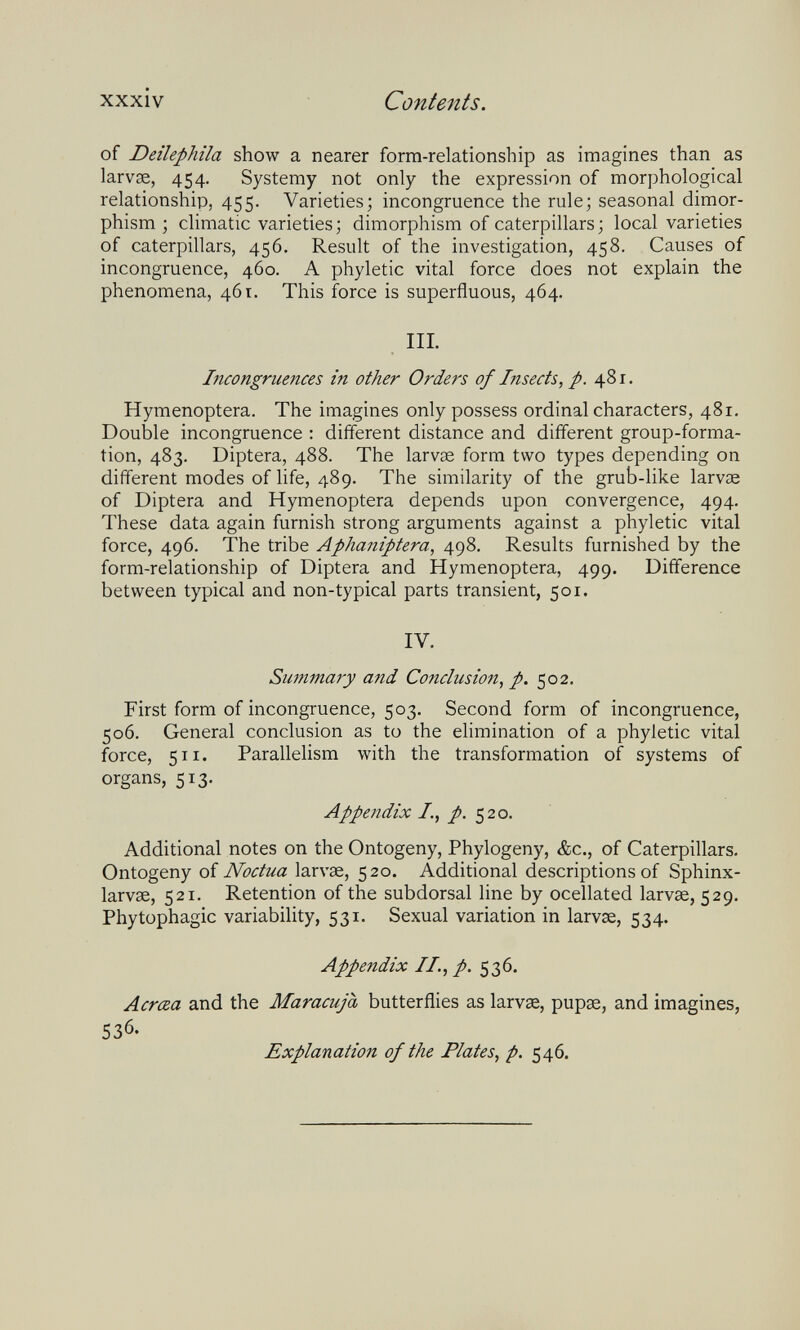 xxxiv Contents. of Deilephila show a nearer form-relationship as imagines than as larvae, 454. Systemy not only the expression of morphological relationship, 455. Varieties; incongruence the rule; seasonal dimor¬ phism ; climatic varieties; dimorphism of caterpillars; local varieties of caterpillars, 456. Result of the investigation, 458. Causes of incongruence, 460. A phyletic vital force does not explain the phenomena, 461. This force is superfluous, 464. III. Incongruences in other Orders of Insects, p. 481, Hymenoptera. The imagines only possess ordinal characters, 481, Double incongruence : different distance and different group-forma¬ tion, 483. Diptera, 488. The larvae form two types depending on different modes of life, 489. The similarity of the grub-like larvae of Diptera and Hymenoptera depends upon convergence, 494. These data again furnish strong arguments against a phyletic vital force, 496. The tribe Aphaniptera, 498, Results furnished by the form-relationship of Diptera and Hymenoptera, 499. Difference between typical and non-typical parts transient, 501. IV. Summary and Conclusion, p. 502. First form of incongruence, 503. Second form of incongruence, 506. General conclusion as to the ehmination of a phyletic vital force, 511. Parallelism with the transformation of systems of organs, 513. Appendix /., /.520. Additional notes on the Ontogeny, Phylogeny, &c., of Caterpillars. Ontogeny of Noctua larvae, 520. Additional descriptions of Sphinx- larvae, 521. Retention of the subdorsal line by ocellated larvae, 529. Phytophagic variability, 531. Sexual variation in larvae, 534. Appendix II., p. 536. Acrœa and the Maracuja butterflies as larvae, pupae, and imagines, 536. Explanation of the Plates, p. 546.
