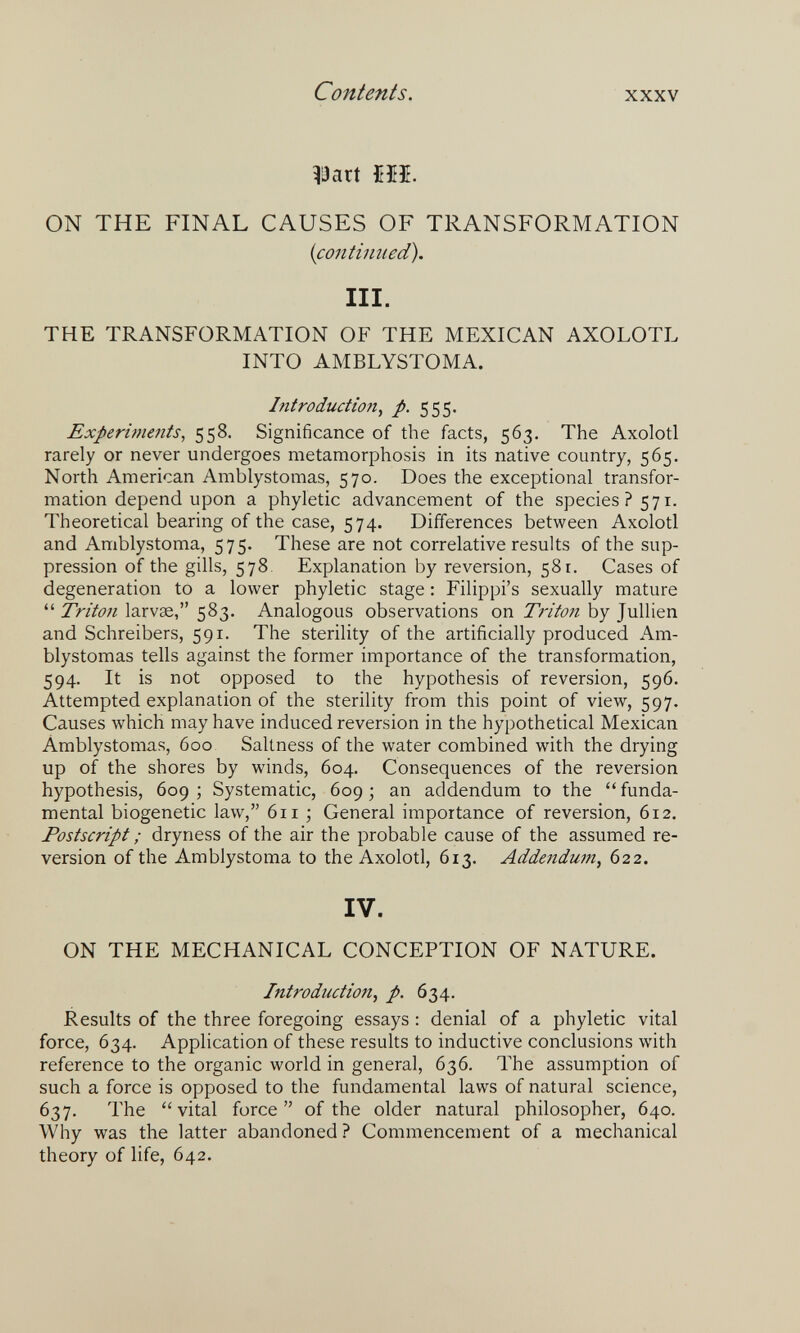 Contents. XXXV ^!3art т. ON THE FINAL CAUSES OF TRANSFORMATION {contimied). III. THE TRANSFORMATION OF THE MEXICAN AXOLOTL INTO AMBLYSTOMA. Introduction, p. 555. Experiments, 558. Significance of the facts, 563. The Axolotl rarely or never undergoes metamorphosis in its native country, 565. North American Amblystomas, 570. Does the exceptional transfor¬ mation depend upon a phyletic advancement of the species? 571. Theoretical bearing of the case, 574. Differences between Axolotl and Amblystoma, 575. These are not correlative results of the sup¬ pression of the gills, 578. Explanation by reversion, 58 г. Cases of degeneration to a lower phyletic stage : Filippi's sexually mature  Triton larvae, 583. Analogous observations on Triton by Jullien and Schreibers, 591. The sterility of the artificially produced Am¬ blystomas tells against the former importance of the transformation, 594. It is not opposed to the hypothesis of reversion, 596. Attempted explanation of the sterility from this point of view, 597. Causes which may have induced reversion in the hypothetical Mexican Amblystomas, 600 Saltness of the water combined with the drying up of the shores by winds, 604, Consequences of the reversion hypothesis, 609; Systematic, 609; an addendum to the funda¬ mental biogenetic law, 611 ; General importance of reversion, 612. Postscript ; dryness of the air the probable cause of the assumed re¬ version of the Amblystoma to the Axolotl, 613. Addendum^ 622. IV. ON THE MECHANICAL CONCEPTION OF NATURE. Introduction, p. 634. Results of the three foregoing essays : denial of a phyletic vital force, 634. Application of these results to inductive conclusions with reference to the organic world in general, 636. The assumption of such a force is opposed to the fundamental laws of natural science, 637. The vital force of the older natural philosopher, 640. Why was the latter abandoned ? Commencement of a mechanical theory of life, 642.