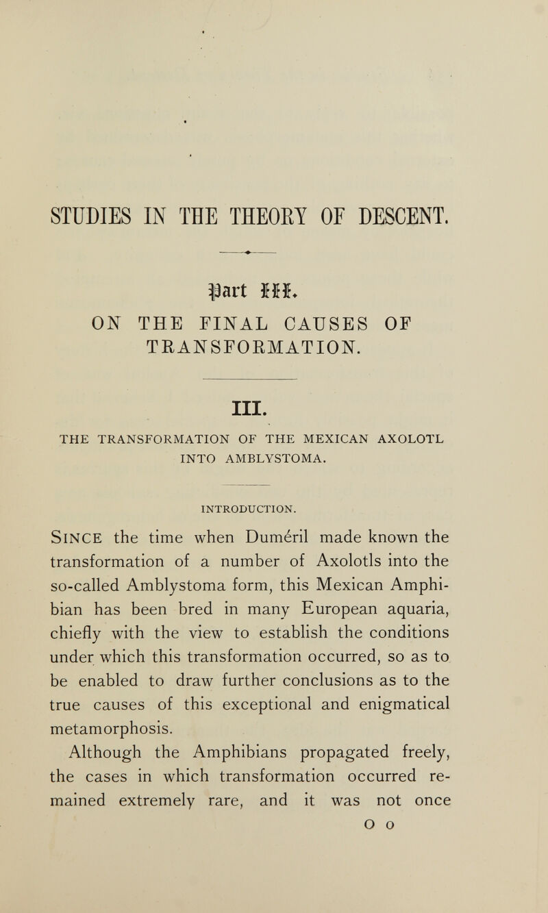 STUDIES IN THE THEOET OF DESCENT. ^art Mb ON THE FINAL CAUSES OF TRANSFORMATION. III. THE TRANSFORMATION OF THE MEXICAN AXOLOTL INTO AMBLYSTOMA. INTRODUCTION. Since the time when Duméril made known the transformation of a number of Axolotls into the so-called Amblystoma form, this Mexican Amphi¬ bian has been bred in many European aquaria, chiefly with the view to establish the conditions under which this transformation occurred, so as to be enabled to draw further conclusions as to the true causes of this exceptional and enigmatical metamorphosis. Although the Amphibians propagated freely, the cases in which transformation occurred re¬ mained extremely rare, and it was not once О о