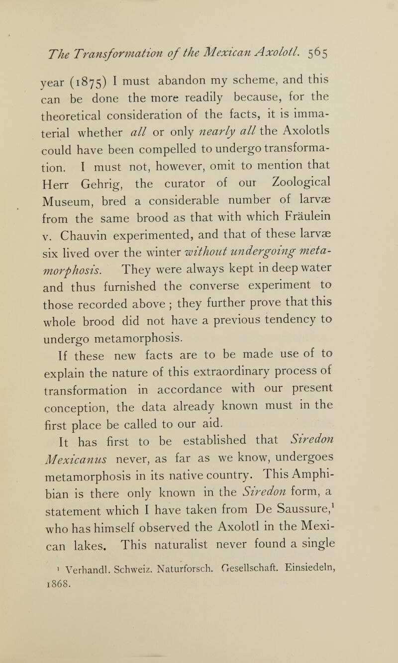 The Transformation of the Mexican Axolotl. 565 year (1875) I must abandon my scheme, and this can be done the more readily because, for the theoretical consideration of the facts, it is imma¬ terial whether all or only nearly all the Axolotls could have been compelled to undergo transforma¬ tion. I must not, however, omit to mention that Herr Gehrig, the curator of our Zoological Museum, bred a considerable number of larvae from the same brood as that with which Fräulein v. Chauvin experimented, and that of these larvae six lived over the winter isoithout undergoing meta¬ morphosis. They were always kept in deep water and thus furnished the converse experiment to those recorded above ; they further prove that this whole brood did not have a previous tendency to undergo metamorphosis. If these new facts are to be made use of to explain the nature of this extraordinary process of transformation in accordance with our present conception, the data already known must in the first place be called to our aid. It has first to be established that Siredon Mexicanus never, as far as we know, undergoes metamorphosis in its native country. This Amphi¬ bian is there only known in the Siredon form, a statement which I have taken from De Saussure,^ who has himself observed the Axolotl in the Mexi¬ can lakes. This naturalist never found a single 1 Verhandl. Schweiz. Naturforsch. Gesellschaft. Einsiedeln, 1868.