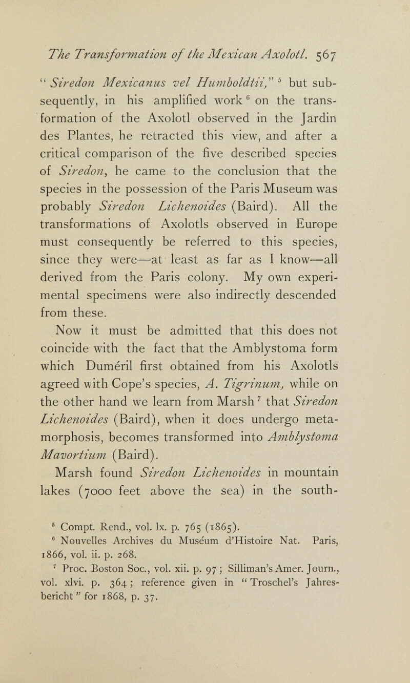 The Transformation of the Mexican Axolotl. 567  Siredon Mexicanus vel Humboldtiif ® but sub¬ sequently, in his amplified work ® on the trans¬ formation of the Axolotl observed in the Jardin des Plantes, he retracted this view, and after a critical comparison of the five described species of Siredon^ he came to the conclusion that the species in the possession of the Paris Museum was probably Siredon Lichenoides (Baird). All the transformations of Axolotls observed in Europe must consequently be referred to this species, since they were—at least as far as I know—all derived from the Paris colony. My own experi¬ mental specimens were also indirectly descended from these. Now it must be admitted that this does not coincide with the fact that the Amblystoma form which Duméril first obtained from his Axolotls agreed with Cope's species, A. Tigrinum, while on the other hand we learn from Marsh '' that Siredon Lichenoides (Baird), when it does undergo meta¬ morphosis, becomes transformed into Amblystoma Mavortium (Baird). Marsh found Siredon Lichenoides in mountain lakes (7000 feet above the sea) in the south- ® Compt. Rend., vol. Ix. p. 765 (1865). ® Nouvelles Archives du Museum d'Histoire Nat. Paris, 1866, vol. ii. p. 268. ' Proc. Boston Soc., vol. xii. p. 97 ; Silliman's Amer. Journ., vol. xlvi. p. 364; reference given in  Troschel's Jahres¬ bericht for 1868, p. 37,