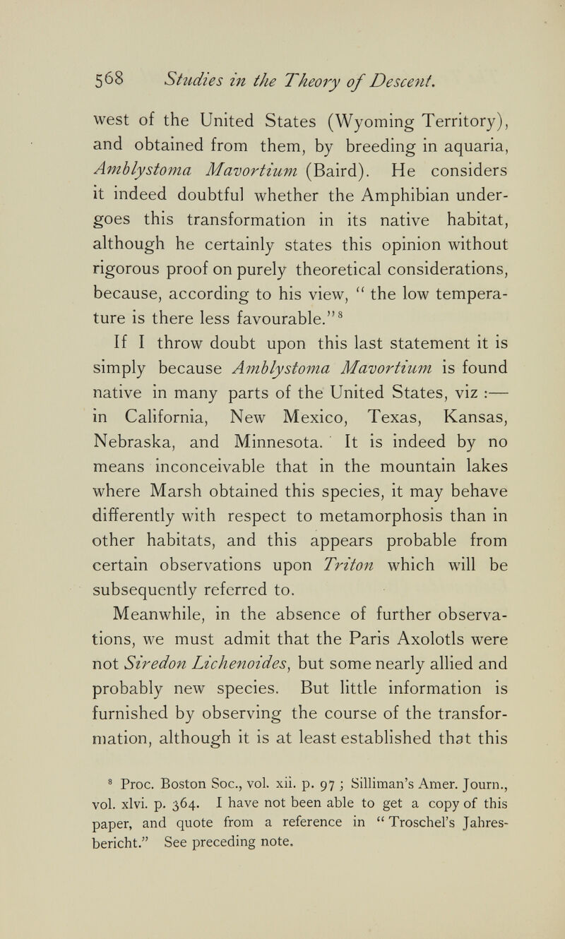 568 Studies in the Theory of Descent. west of the United States (Wyoming Territory), and obtained from them, by breeding in aquaria, АтЫуstoma Mavortium (Baird). He considers it indeed doubtful whether the Amphibian under¬ goes this transformation in its native habitat, although he certainly states this opinion without rigorous proof on purely theoretical considerations, because, according to his view,  the low tempera¬ ture is there less favourable.^ If I throw doubt upon this last statement it is simply because Amblystoma Mavortium is found native in many parts of the United States, viz :— in California, New Mexico, Texas, Kansas, Nebraska, and Minnesota. It is indeed by no means inconceivable that in the mountain lakes where Marsh obtained this species, it may behave differently with respect to metamorphosis than in other habitats, and this appears probable from certain observations upon Triton which will be subsequently referred to. Meanwhile, in the absence of further observa¬ tions, we must admit that the Paris Axolotls were not Siredon Lichenoides^ but some nearly allied and probably new species. But little information is furnished by observing the course of the transfor¬ mation, although it is at least established that this ^ Proc. Boston Soc., vol. xii. p. 97 ; Silliman's Amer. Journ., vol. xlvi. p. 364. 1 have not been able to get a copy of this paper, and quote from a reference in  Troschel's Jahres¬ bericht. See preceding note.