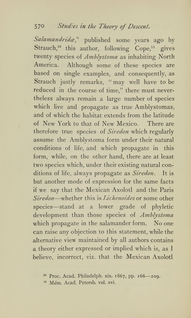 570 Studies in the Theory of Descent. SalamandridcB^^ published some years ago by Strauch/ this author, following Cope/^ gives twenty species of Amblystoma as inhabiting North America. Although some of these species are based on single examples, and consequently, as Strauch justly remarks, may well have to be reduced in the course of time, there must never¬ theless always remain a large number of species which live and propagate as true Amblystomas, and of which the habitat extends from the latitude of New York to that of New Mexico. There are therefore true species of Siredon which regularly assume the Amblystoma form under their natural conditions of life, and which propagate in this form, while, on the other hand, there are at least two species which, under their existing natural con¬ ditions of life, always propagate as Siredon. It is but another mode of expression for the same facts if we say that the Mexican Axolotl and the Paris Siredon—whether this is Lichenoides or some other species—stand at a lower grade of phyletic development than those species of Amblystoma which propagate in the salamander form. No one can raise any objection to this statement, while the alternative view maintained by all authors contains a theory either expressed or implied which is, as I believe, incorrect, viz. that the Mexican Axolotl Proc. Acad. Philadelph. xix. 1867, pp. 166—209. Mém. Acad. Petersb. vol. xvi.