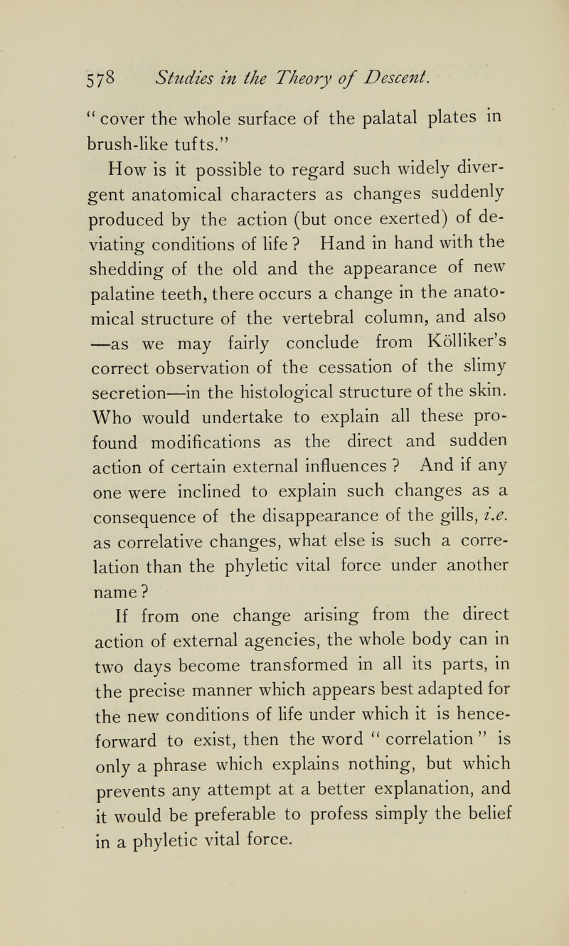 57^ Shidies in the Theory of Descent.  cover the whole surface of the palatal plates in brush-like tufts. How is it possible to regard such widely diver¬ gent anatomical characters as changes suddenly produced by the action (but once exerted) of de¬ viating conditions of life ? Hand in hand with the shedding of the old and the appearance of new palatine teeth, there occurs a change in the anato¬ mical structure of the vertebral column, and also —as we may fairly conclude from Kölliker's correct observation of the cessation of the slimy secretion—in the histological structure of the skin. Who would undertake to explain all these pro¬ found modifications as the direct and sudden action of certain external influences ? And if any one were inclined to explain such changes as a consequence of the disappearance of the gills, i.e. as correlative changes, what else is such a corre¬ lation than the phyletic vital force under another name ? If from one change arising from the direct action of external agencies, the whole body can in two days become transformed in all its parts, in the precise manner which appears best adapted for the new conditions of life under which it is hence¬ forward to exist, then the word  correlation  is only a phrase which explains nothing, but which prevents any attempt at a better explanation, and it would be preferable to profess simply the belief in a phyletic vital force.