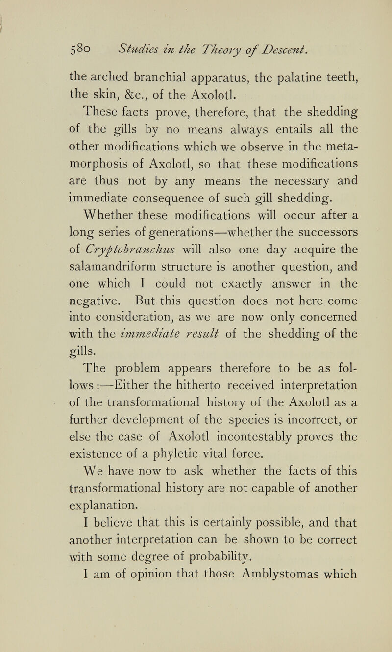 ì f 580 Studies in the Theory of Descent. the arched branchial apparatus, the palatine teeth, the skin, &c., of the Axolotl. These facts prove, therefore, that the shedding of the gills by no means always entails all the other modifications which we observe in the meta¬ morphosis of Axolotl, so that these modifications are thus not by any means the necessary and immediate consequence of such gill shedding. Whether these modifications will occur after a long series of generations—whether the successors of Cryptobranchus will also one day acquire the salamandriform structure is another question, and one which I could not exactly answer in the negative. But this question does not here come into consideration, as we are now only concerned with the immediate result of the shedding of the gills. The problem appears therefore to be as fol¬ lows :—Either the hitherto received interpretation ■ of the transformational history of the Axolotl as a further development of the species is incorrect, or else the case of Axolotl incontestably proves the existence of a phyletic vital force. We have now to ask whether the facts of this transformational history are not capable of another explanation. I believe that this is certainly possible, and that another interpretation can be shown to be correct with some degree of probability. I am of opinion that those Amblystomas which