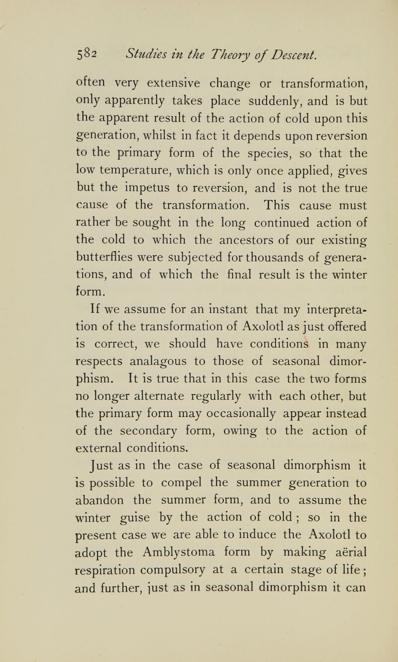 582 Studies in the Theory of Descent. often very extensive change or transformation, only apparently takes place suddenly, and is but the apparent result of the action of cold upon this generation, whilst in fact it depends upon reversion to the primary form of the species, so that the low temperature, which is only once applied, gives but the impetus to reversion, and is not the true cause of the transformation. This cause must rather be sought in the long continued action of the cold to which the ancestors of our existing butterflies were subjected for thousands of genera¬ tions, and of which the final result is the winter form. If we assume for an instant that my interpreta¬ tion of the transformation of Axolotl as just offered is correct, we should have conditions in many respects analagous to those of seasonal dimor¬ phism. It is true that in this case the two forms no longer alternate regularly with each other, but the primary form may occasionally appear instead of the secondary form, owing to the action of external conditions. Just as in the case of seasonal dimorphism it is possible to compel the summer generation to abandon the summer form, and to assume the winter guise by the action of cold ; so in the present case we are able to induce the Axolotl to adopt the Amblystoma form by making aërial respiration compulsory at a certain stage of life ; and further, just as in seasonal dimorphism it can