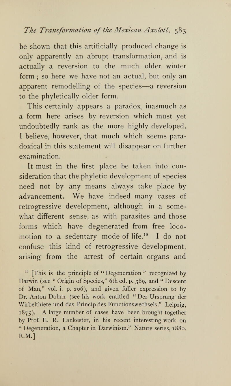 The Traìisformation of the Mexican Axolotl, 583 be shown that this artificially produced change is only apparently an abrupt transformation, and is actually a reversion to the much older winter form ; so here we have not an actual, but only an apparent remodelhng of the species—a reversion to the phyletically older form. This certainly appears a paradox, inasmuch as a form here arises by reversion which must yet undoubtedly rank as the more highly developed. I believe, however, that much which seems para¬ doxical in this statement will disappear on further examination. It must in the first place be taken into con¬ sideration that the phyletic development of species need not by any means always take place by advancement. We have indeed many cases of retrogressive development, although in a some¬ what different sense, as with parasites and those forms which have degenerated from free loco¬ motion to a sedentary mode of Hfe.'^ I do not confuse this kind of retrogressive development, arising from the arrest of certain organs and [This is the principle of  Degeneration  recognized by Darwin (see Origin of Species, 6th ed. p. 389, and  Descent of Man, vol. i. p. 206), and given fuller expression to by Dr. Anton Dohm (see his work entitled  Der Ursprung der Wirbelthiere und das Princip des Functionswechsels. Leipzig, 1875). A large number of cases have been brought together by Prof E. R. Lankester, in his recent interesting work on  Degeneration, a Chapter in Darwinism. Nature series, 1880. R.M.]