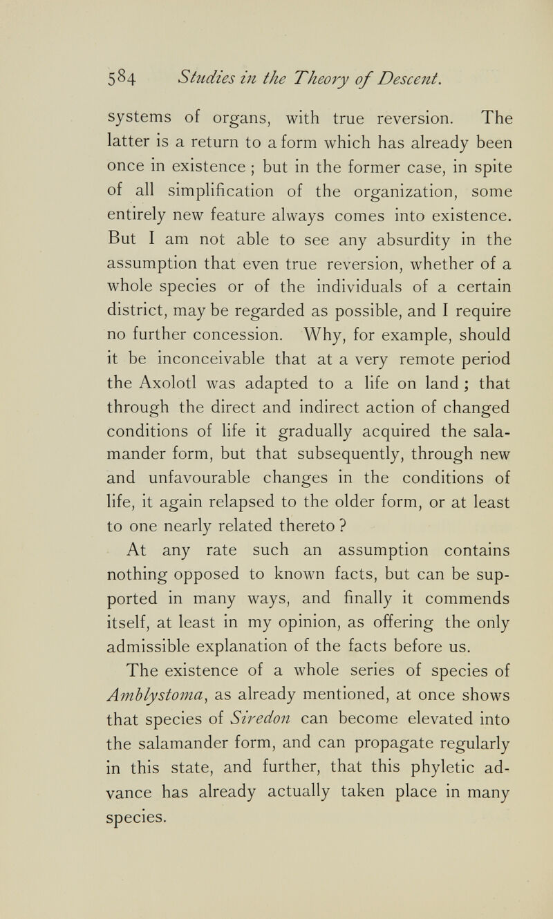 584 Studies in the Theory of Descent. systems of organs, with true reversion. The latter is a return to a form which has already been once in existence ; but in the former case, in spite of all simplification of the organization, some entirely new feature always comes into existence. But I am not able to see any absurdity in the assumption that even true reversion, whether of a whole species or of the individuals of a certain district, may be regarded as possible, and I require no further concession. Why, for example, should it be inconceivable that at a very remote period the Axolotl was adapted to a life on land ; that through the direct and indirect action of changed conditions of life it gradually acquired the sala¬ mander form, but that subsequently, through new and unfavourable changes in the conditions of life, it again relapsed to the older form, or at least to one nearly related thereto ? At any rate such an assumption contains nothing opposed to known facts, but can be sup¬ ported in many ways, and finally it commends itself, at least in my opinion, as offering the only admissible explanation of the facts before us. The existence of a whole series of species of Amblystoma, as already mentioned, at once shows that species of Siredon can become elevated into the salamander form, and can propagate regularly in this state, and further, that this phyletic ad¬ vance has already actually taken place in many species.