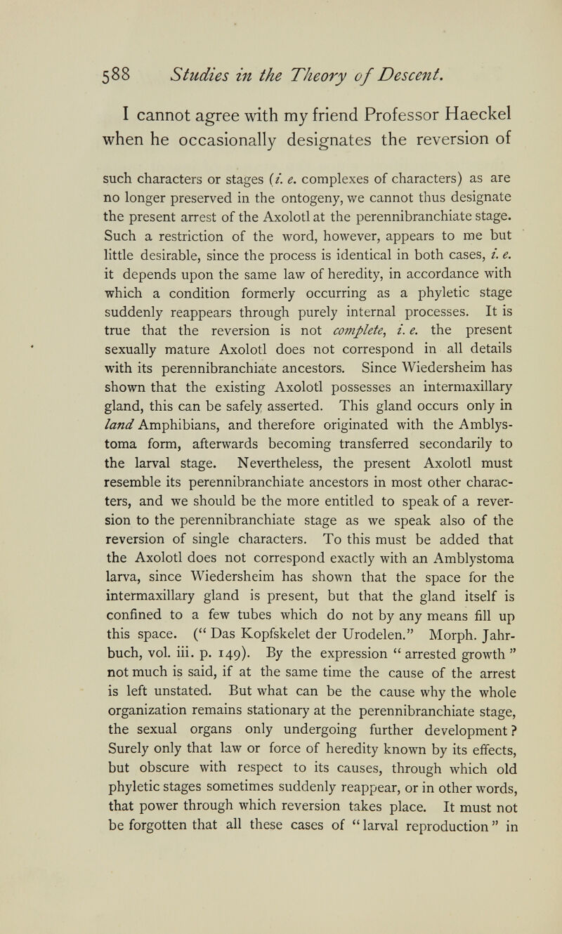 588 Studies in the Theory of Descent. I cannot agree with my friend Professor Haeckel when he occasionally designates the reversion of such characters or stages (/. e. complexes of characters) as are no longer preserved in the ontogeny, we cannot thus designate the present arrest of the Axolotl at the perennibranchiate stage. Such a restriction of the word, however, appears to me but little desirable, since the process is identical in both cases, i. e. it depends upon the same law of heredity, in accordance with which a condition formerly occurring as a phyletic stage suddenly reappears through purely internal processes. It is true that the reversion is not complete, i. e. the present sexually mature Axolotl does not correspond in all details with its perennibranchiate ancestors. Since Wiedersheim has shown that the existing Axolotl possesses an intermaxillary gland, this can be safely asserted. This gland occurs only in land Amphibians, and therefore originated with the Amblys- toma form, afterwards becoming transferred secondarily to the larval stage. Nevertheless, the present Axolotl must resemble its perennibranchiate ancestors in most other charac¬ ters, and we should be the more entitled to speak of a rever¬ sion to the perennibranchiate stage as we speak also of the reversion of single characters. To this must be added that the Axolotl does not correspond exactly with an Amblystoma larva, since Wiedersheim has shown that the space for the intermaxillary gland is present, but that the gland itself is confined to a few tubes which do not by any means fill up this space. ( Das Kopfskelet der Urodelen. Morph. Jahr¬ buch, vol. iii. p. 149). By the expression  arrested growth  not much is said, if at the same time the cause of the arrest is left unstated. But what can be the cause why the whole organization remains stationary at the perennibranchiate stage, the sexual organs only undergoing further development ? Surely only that law or force of heredity known by its effects, but obscure with respect to its causes, through which old phyletic stages sometimes suddenly reappear, or in other words, that power through which reversion takes place. It must not be forgotten that all these cases of  larval reproduction  in
