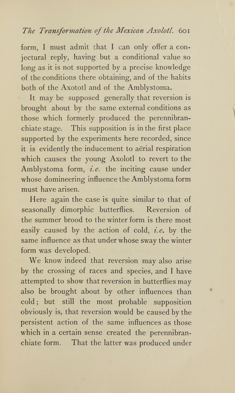 The Transformation of the Mexican Axolotl. 601 form, I must admit that I can only offer a con¬ jectural reply, having but a conditional value so long as it is not supported by a precise knowledge of the conditions there obtaining, and of the habits both of the Axototl and of the Amblystoma. It may be supposed generally that reversion is brought about by the same external conditions as those which formerly produced the perennibran- chiate stage. This supposition is in the first place supported by the experiments here recorded, since it is evidently the inducement to aerial respiration which causes the young Axolotl to revert to the Amblystoma form, i.e. the inciting cause under whose domineering influence the Amblystoma form must have arisen. Here again the case is quite similar to that of seasonally dimorphic butterflies. Reversion of the summer brood to the winter form is there most easily caused by the action of cold, i.e. by the same influence as that under whose sway the winter form was developed. We know indeed that reversion may also arise by the crossing of races and species, and I have attempted to show that reversion in butterflies may also be brought about by other influences than cold ; but still the most probable supposition obviously is, that reversion would be caused by the persistent action of the same influences as those which in a certain sense created the perennibran- chiate form. That the latter was produced under