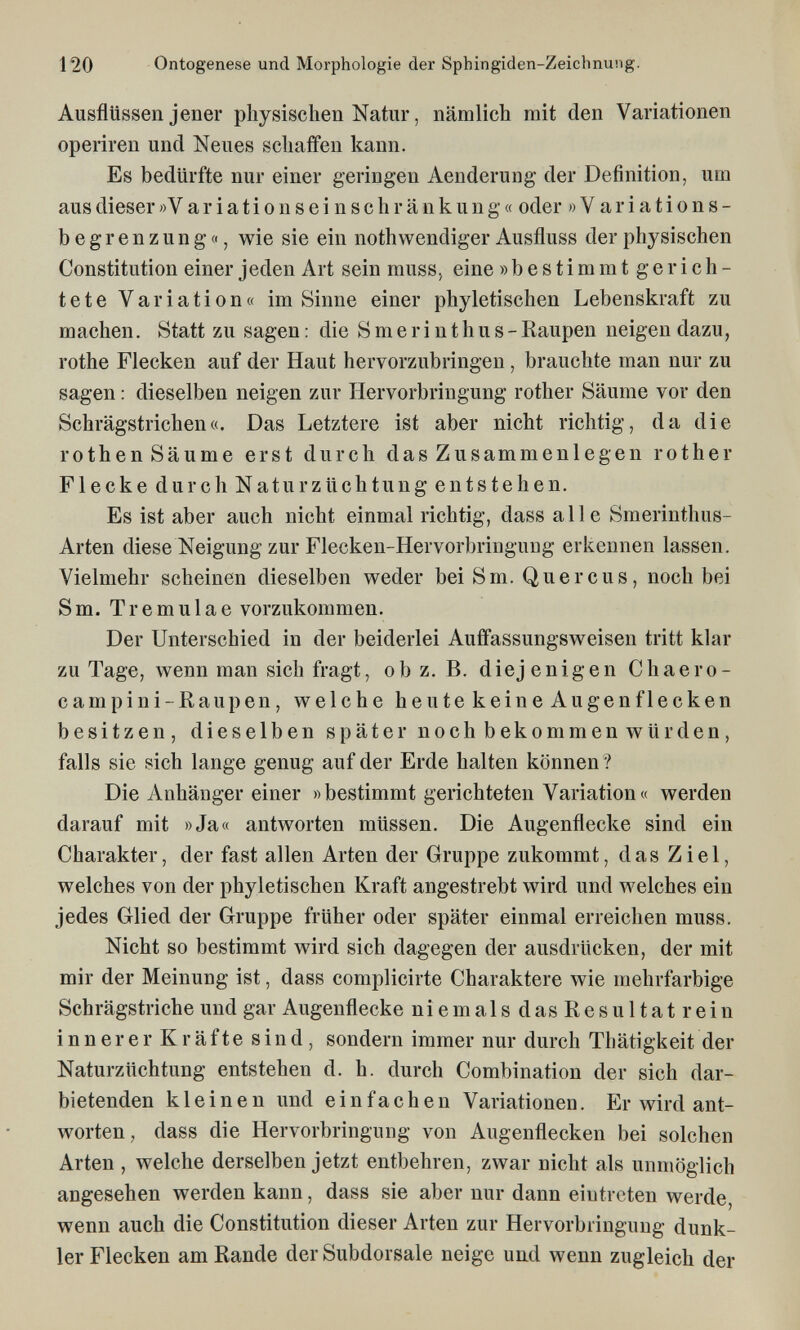 120 Ontogenese und Morphologie der Sphingiden-Zeichnung. Ausflüssen jener physischen Natur, nämlich mit den Variationen operiren und Neues schaffen kann. Es bedürfte nur einer geringen Aenderung der Definition, um aus dieser » V a r i a t i о n s e i n s с h r ä n к u n g « oder »Variations¬ begrenzung«, wie sie ein nothwendiger Ausfluss der physischen Constitution einer jeden Art sein rauss^ eine » b e s t i m m t g e r i с h - tete Variation« im Sinne einer phyletischen Lebenskraft zu machen. Statt zu sagen : die S m e r i n t h u s - Kaupen neigen dazu, rothe Flecken auf der Haut hervorzubringen , brauchte man nur zu sagen : dieselben neigen zur Hervorbringung rother Säume vor den Schrägstrichen«. Das Letztere ist aber nicht richtig, da die rothen Säume erst durch das Zusammenlegen rother Flecke durch Naturzüchtung entstehen. Es ist aber auch nicht einmal richtig, dass alle Smerinthus- Arten diese Neigung zur Flecken-Hervorbringuug erkennen lassen. Vielmehr scheinen dieselben weder bei S m. Quer cus, noch bei Sm. Tremulae vorzukommen. Der Unterschied in der beiderlei Auifassungsweisen tritt klar zu Tage, wenn man sich fragt, ob z. B. diejenigen Chaero- campini-Raupen, welche heute keine Augen flecken besitzen, dieselben später noch bekommen würden, falls sie sich lange genug auf der Erde halten können? Die Anhänger einer «bestimmt gerichteten Variation« werden darauf mit »Ja« antworten müssen. Die Augenflecke sind ein Charakter, der fast allen Arten der Gruppe zukommt, das Ziel, welches von der phyletischen Kraft angestrebt wird und welches ein jedes Glied der Gruppe früher oder später einmal erreichen muss. Nicht so bestimmt wird sich dagegen der ausdrücken, der mit mir der Meinung ist, dass complicirte Charaktere wie mehrfarbige Schrägstriche und gar Augenflecke niemalsdasResultatrein innererKräftesind, sondern immer nur durch Thätigkeit der Naturzüchtung entstehen d. h. durch Combination der sich dar¬ bietenden kleinen und einfachen Variationen. Er wird ant¬ worten, dass die Hervorbringung von Augenflecken bei solchen Arten , welche derselben jetzt entbehren, zwar nicht als unmöglich angesehen werden kann, dass sie aber nur dann eintreten werde, wenn auch die Constitution dieser Arten zur Hervorbringung dunk¬ ler Flecken am Rande der Subdorsale neige und wenn zugleich der