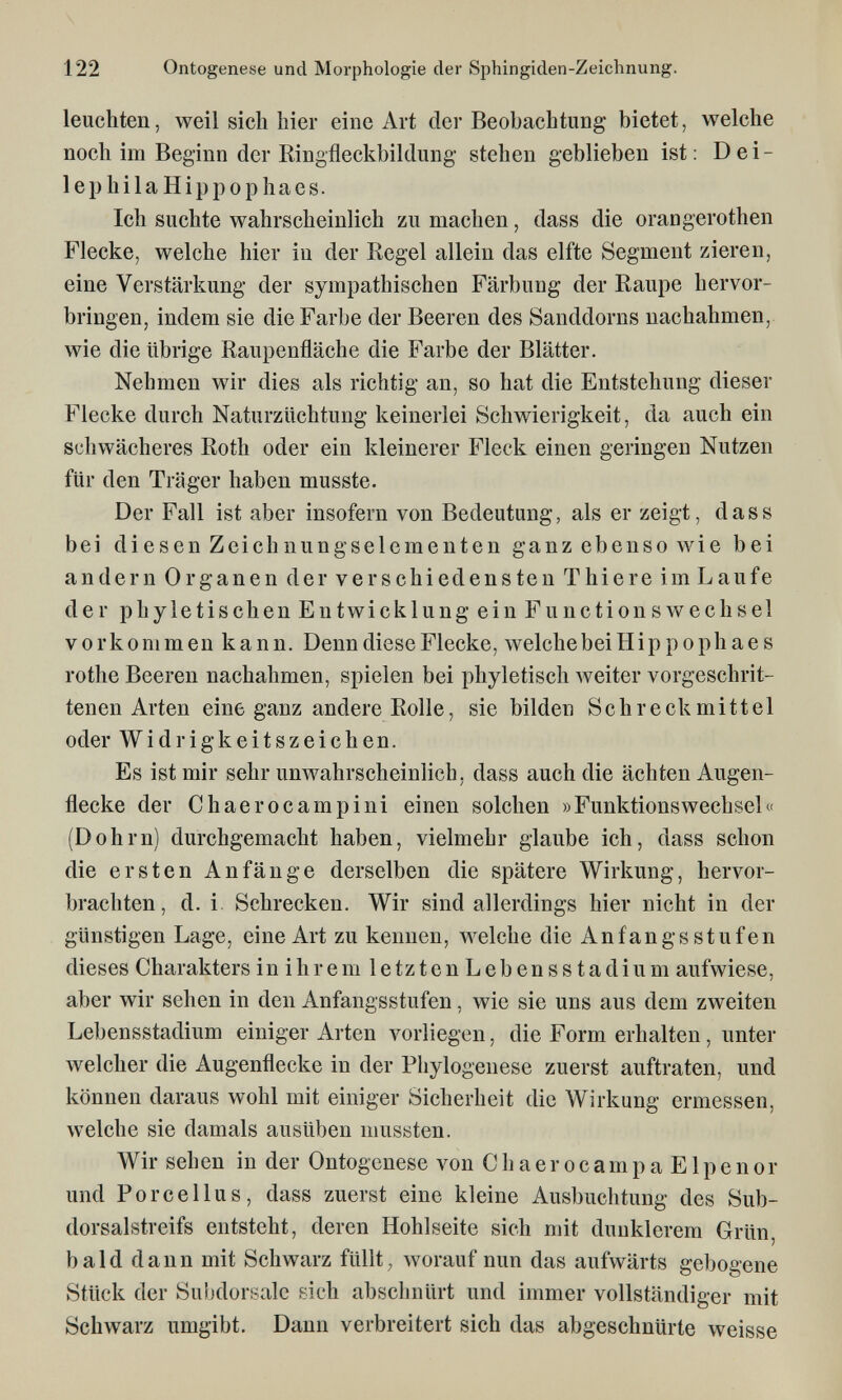 122 Ontogenese und Morphologie der Sphingiden-Zeichnung. leuchten, weil sich hier eine Art der Beobachtung bietet, welche noch im Beginn der Ringfleckbildung stehen geblieben ist: Dei- lephilaHippophaes. Ich suchte wahrscheinlich zu machen, dass die orangerothen Flecke, welche hier in der Regel allein das elfte Segment zieren, eine Verstärkung der sympathischen Färbung der Raupe hervor¬ bringen, indem sie die Farbe der Beeren des Sanddorns nachahmen, wie die übrige Raupenfläche die Farbe der Blätter. Nehmen wir dies als richtig an, so hat die Entstehung dieser Flecke durch Naturzüchtung keinerlei Schwierigkeit, da auch ein schwächeres Roth oder ein kleinerer Fleck einen geringen Nutzen für den Träger haben musste. Der Fall ist aber insofern von Bedeutung, als er zeigt, dass bei diesen Zeichnungselementen ganz ebenso wie bei andern Organen der verschiedensten Thiere im Laufe der p h yletisch en Entwicklung ein Functions Wechsel vorkommen kann. Denn diese Flecke, welchebeiHippophaes rothe Beeren nachahmen, spielen bei phyletisch Aveiter vorgeschrit¬ tenen Arten eine ganz andere Rolle, sie bilden Schreckmittel oder Widrigkeitszeichen. Es ist mir sehr unwahrscheinHch, dass auch die ächten Augen¬ flecke der Chaerocampini einen solchen »FunktionsWechsel« (Dohm) durchgemacht haben, vielmehr glaube ich, dass schon die ersten Anfänge derselben die spätere Wirkung, hervor¬ brachten, d. i. Schrecken. Wir sind allerdings hier nicht in der günstigen Lage, eine Art zu kennen, welche die Anfangs stufen dieses Charakters in i h r e m 1 e tz t e n L e b e n s s t a d i u m aufwiese, aber wir sehen in den Anfangsstufen, wie sie uns aus dem zweiten Lebensstadium einiger Arten vorliegen, die Form erhalten, unter welcher die Augenflecke in der Phylogenese zuerst auftraten, und können daraus wohl mit einiger Sicherheit die Wirkung ermessen, welche sie damals ausüben niussten. Wir sehen in der Ontogenese von ChaerocampaElpenor und Porcellus, dass zuerst eine kleine Ausbuchtung des Sub- dorsalstreifs entsteht, deren Hohlseite sich mit dunklerem Grün, bald dann mit Schwarz füllt, worauf nun das aufwärts gebogene Stück der Subdorsale sich abschnürt und immer vollständiger mit Schwarz umgibt. Dann verbreitert sich das abgeschnürte weisse