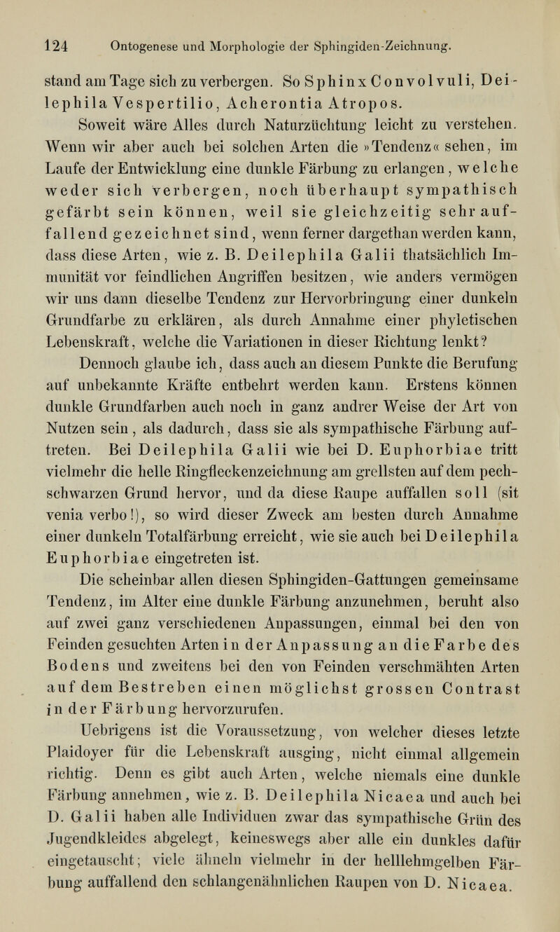 124 Ontogenese und Morphologie der Sphingiden-Zeichnung. stand am Tage sich zu verbergen. SoSphinxConvolvuli, Dei- lephila Vespertilio, Acherontia Atropos. Soweit wäre Alles durch Naturzüchtung leicht zu verstehen. Wenn wir aber auch bei solchen Arten die »Tendenz« sehen, im Laufe der Entwicklung eine dunkle Färbung zu erlangen, welche weder sich verbergen, noch überhaupt sympathisch gefärbt sein können, weil sie gleichzeitig sehr auf¬ fallend gezeich netsind, wenn ferner dargethan werden kann, dass diese Arten, wie z. B. Deilephila Galii thatsächlich Im¬ munität vor feindlichen Angriffen besitzen, wie anders vermögen wir uns dann dieselbe Tendenz zur Hervorbringung einer dunkeln Grundfarbe zu erklären, als durch Annahme einer phyletischen Lebenskraft, welche die Variationen in dieser Richtung lenkt? Dennoch glaube ich, dass auch an diesem Punkte die Berufung auf unbekannte Kräfte entbehrt werden kann. Erstens können dunkle Grundfarben auch noch in ganz andrer Weise der Art von Nutzen sein, als dadurch, dass sie als sympathische Färbung auf¬ treten. Bei Deilephila Galii wie bei D. Euphorbiae tritt vielmehr die helle Ringfleckenzeichnung am grellsten auf dem pech¬ schwarzen Grund hervor, und da diese Raupe auffallen soll (sit venia verbo ! ), so wird dieser Zweck am besten durch Annahme einer dunkeln Totalfärbung erreicht, wie sie auch bei Deilephila Euphorbiae eingetreten ist. Die scheinbar allen diesen Sphingiden-Gattungen gemeinsame Tendenz, im Alter eine dunkle Färbung anzunehmen, beruht also auf zwei ganz verschiedenen Anpassungen, einmal bei den von Feinden gesuchten Arten in der Anpassung an die Farbe des Bodens und zweitens bei den von Feinden verschmähten Arten auf dem Bestreben einen möglichst grossen Contrast in der Färbung hervorzurufen. Uebrigens ist die Voraussetzung, von welcher dieses letzte Plaidoyer für die Lebenskraft ausging, nicht einmal allgemein richtig. Denn es gibt auch Arten, welche niemals eine dunkle Färbung annehmen, wiez. B. Deilephila Nicaea und auch bei D. Galii haben alle Individuen zwar das sympathische Grün des Jugendkleidcs abgelegt, keineswegs aber alle ein dunkles dafür eingetauscht; viele ähneln vielmehr in der helllehmgelben Fär¬ bung auffallend den schlangenähnlichen Raupen von D. Nicaea.