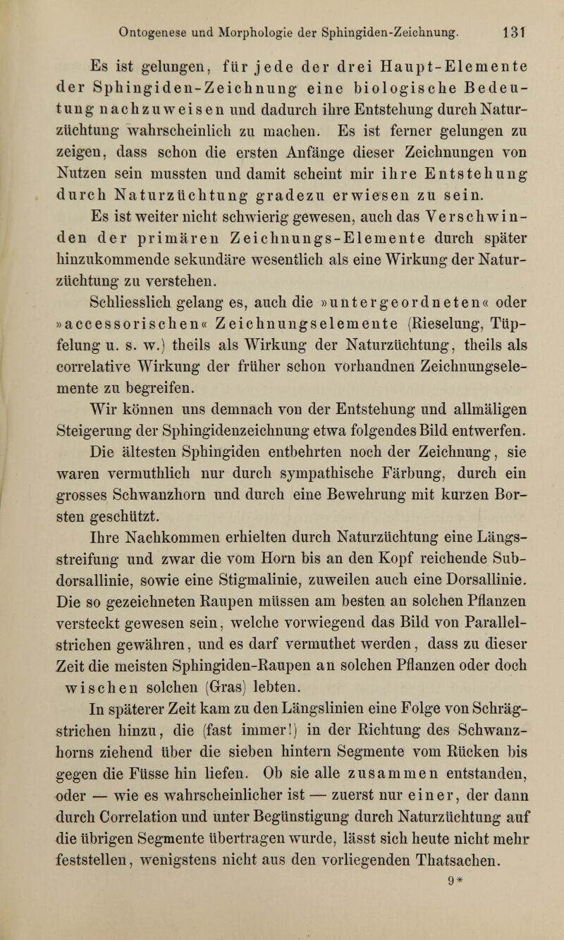 Ontogenese und Morphologie der Sphingiden-Zeichnung. 131 Es ist gelungen, für jede der drei Haupt-Elemente der Sphingiden-Zeichnung eine biologische Bedeu¬ tung nachzuweisen und dadurch ihre Entstehung durch Natur¬ züchtung wahrscheinlich zu machen. Es ist ferner gelungen zu zeigen, dass schon die ersten Anfänge dieser Zeichnungen von Nutzen sein mussten und damit scheint mir ihre Entstehung durch Naturzüchtung gradezu erwiesen zu sein. Es ist weiter nicht schwierig gewesen, auch das Verschwin¬ den der primären Zeichnungs-Elemente durch später hinzukommende sekundäre wesentlich als eine Wirkung der Natur¬ züchtung zu verstehen. Schliesslich gelang es, auch die »untergeordneten« oder »accessorischen« Zeichnungselemente (Rieselung, Tüp- felung u. s. w.) theils als Wirkung der Naturzüchtung, theils als correlative Wirkung der früher schon vorhandnen Zeichnungsele¬ mente zu begreifen. Wir können uns demnach von der Entstehung und allmäligen Steigerung der Sphingidenzeichnung etwa folgendes Bild entwerfen. Die ältesten Sphingiden entbehrten noch der Zeichnung, sie waren vermuthlich nur durch sympathische Färbung, durch ein grosses Schwanzhorn und durch eine Bewehrung mit kurzen Bor¬ sten geschützt. Ihre Nachkommen erhielten durch Naturzüchtung eine Längs- streifung und zwar die vom Horn bis an den Kopf reichende Sub- dorsallinie, sowie eine Stigmalinie, zuweilen auch eine Dorsallinie. Die so gezeichneten Raupen müssen am besten an solchen Pflanzen versteckt gewesen sein, welche vorwiegend das Bild von Parallel¬ strichen gewähren, und es darf vermuthet werden, dass zu dieser Zeit die meisten Sphingiden-ßaupen an solchen Pflanzen oder doch wischen solchen (Gras) lebten. In späterer Zeit kam zu den Längslinien eine Folge von Schräg¬ strichen hinzu, die (fast immer ! ) in der Richtung des Schwanz¬ horns ziehend über die sieben hintern Segmente vom Rücken bis gegen die Füsse hin liefen. Ob sie alle zusammen entstanden, oder — wie es wahrscheinlicher ist — zuerst nur einer, der dann durch Correlation und unter Begünstigung durch Naturzüchtung auf die übrigen Segmente übertragen wurde, lässt sich heute nicht mehr feststellen, wenigstens nicht aus den vorliegenden Thatsachen. 9*