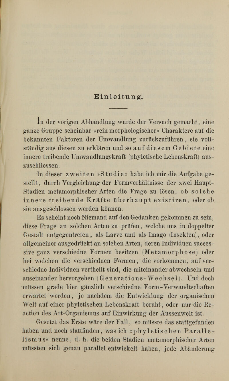 Einleitung. In der vorigen Abhandlung wurde der Versuch gemacht, eine ganze Gruppe scheinbar »rein morphologischer« Charaktere auf die bekannten Faktoren der Umwandlung zurückzuführen, sie voll¬ ständig aus diesen zu erklären und so auf diesem Gebiete eine innere treibende Umwandlungskraft (phyletische Lebenskraft) aus- zuschliessen. In dieser zweiten »Studie« habe ich mir die Aufgabe ge¬ stellt, durch Vergleichung der Formverhältnisse der zwei Haupt- Stadien metamorphischer Arten die Frage zu lösen, ob solche innere treibende Kräfte überhaupt existiren, oder ob sie ausgeschlossen werden können. Es scheint noch Niemand auf den Gedanken gekommen zu sein, diese Frage an solchen Arten zu prüfen, welche uns in doppelter Gestalt entgegentreten, als Larve und als Imago (Insekten), oder allgemeiner ausgedrückt an solchen Arten, deren Individuen succes¬ sive ganz verschiedne Formen besitzen (Metamorphose) oder bei welchen die verschiednen Formen, die vorkommen, auf ver¬ schiedne Individuen vertheilt sind, die miteinander abwechseln und auseinander hervorgehen (Generations-Wechsel). Und doch müssen grade hier gänzlich verschiedne Form-Verwandtschaften erwartet werden, je nachdem die Entwicklung der organischen Welt auf einer phyletischen Lebenskraft beruht, oder nur die Re¬ action des Art-Organismus auf Einwirkung der Aussenwelt ist. Gesetzt das Erste wäre der Fall, so müsste das stattgefunden haben und noch stattfinden, was ich »phyletischen Paralle¬ lismus« nenne, d. h. die beiden Stadien metamorphischer Arten müssten sich genau parallel entwickelt haben, jede Abänderung