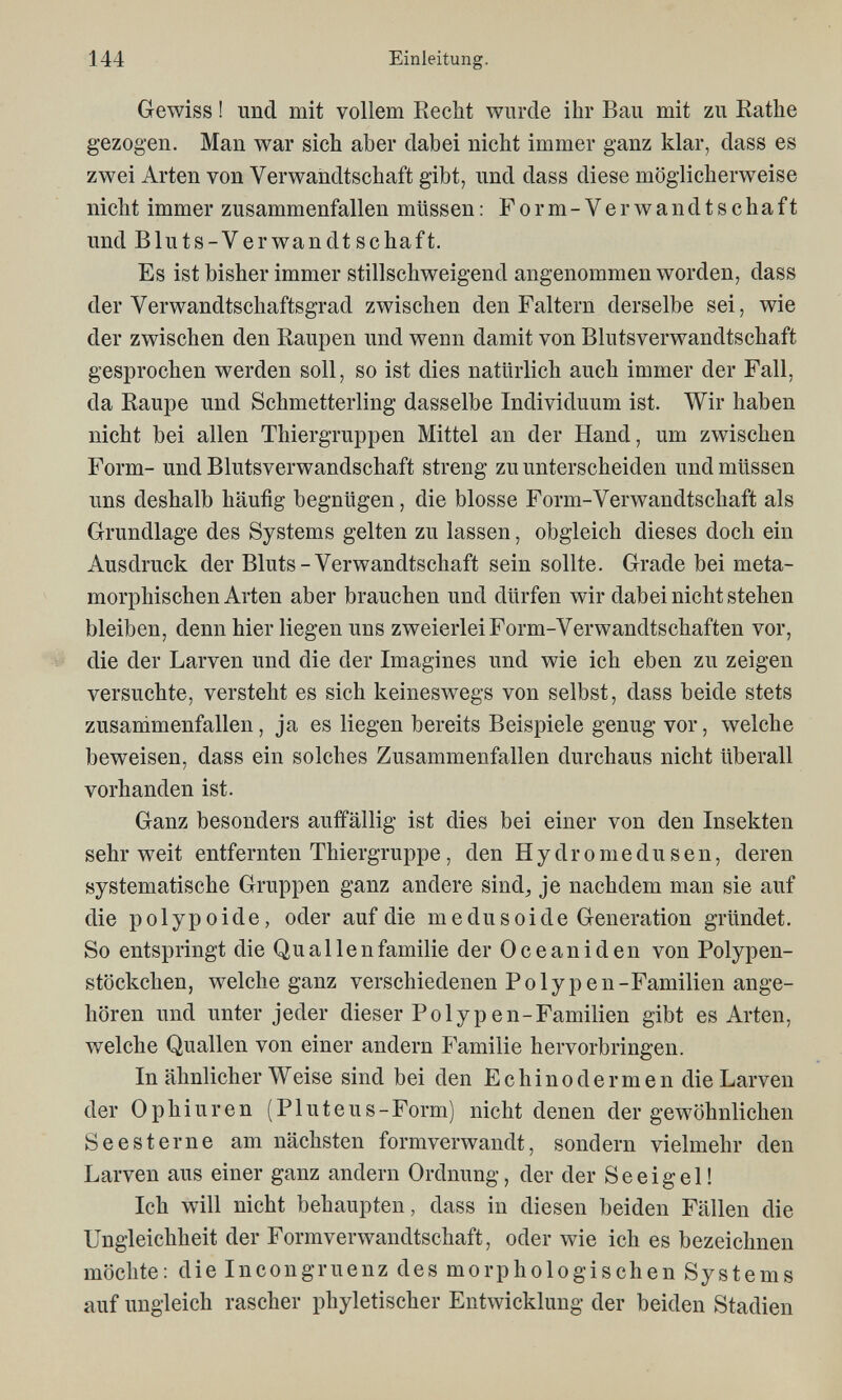 144 Einleitung. Gewiss ! und mit vollem Recht wurde ihr Bau mit zu Rathe gezogen. Man war sich aber dabei nicht immer ganz klar, dass es zwei Arten von Verwandtschaft gibt, und dass diese möglicherweise nicht immer zusammenfallen müssen : Form-Verwandtschaft und В lu ts-V er wan dt sc ha ft. Es ist bisher immer stillschweigend angenommen worden, dass der Verwandtschaftsgrad zwischen den Faltern derselbe sei, wie der zwischen den Raupen und wenn damit von Blutsverwandtschaft gesprochen werden soll, so ist dies natürlich auch immer der Fall, da Raupe und Schmetterling dasselbe Individuum ist. Wir haben nicht bei allen Thiergruppen Mittel an der Hand, um zwischen Form- und Blutsverwandschaft streng zu unterscheiden und müssen uns deshalb häufig begnügen, die blosse Form-Verwandtschaft als Grundlage des Systems gelten zu lassen, obgleich dieses doch ein Ausdruck der Bluts-Verwandtschaft sein sollte. Grade bei meta- morphischen Arten aber brauchen und dürfen wir dabei nicht stehen bleiben, denn hier liegen uns zweierlei Form-Verwandtschaften vor, die der Larven und die der Imagines und wie ich eben zu zeigen versuchte, versteht es sich keineswegs von selbst, dass beide stets zusammenfallen, ja es liegen bereits Beispiele genug vor, welche beweisen, dass ein solches Zusammenfallen durchaus nicht überall vorhanden ist. Ganz besonders auffällig ist dies bei einer von den Insekten sehr weit entfernten Thiergruppe, den Hydromedusen, deren systematische Gruppen ganz andere sind, je nachdem man sie auf die polypoide, oder auf die m e du soi de Generation gründet. So entspringt die Quallenfamilie der Oceaniden von Polypen- stöckchen, welche ganz verschiedenen Polypen-Familien ange¬ hören und unter jeder dieser Polyp en-Familien gibt es Arten, welche Quallen von einer andern î'amilie hervorbringen. In ähnlicher Weise sind bei den Echino der m en die Larven der Ophiuren (Pluteus-Form) nicht denen der gewöhnlichen Seesterne am nächsten formverwandt, sondern vielmehr den Larven aus einer ganz andern Ordnung, der der Seeigel! Ich will nicht behaupten, dass in diesen beiden Fällen die Ungleichheit der Formverwandtschaft, oder wie ich es bezeichnen möchte: die Incongruenz des morphologischen Systems auf ungleich rascher phyletischer Entwicklung der beiden Stadien