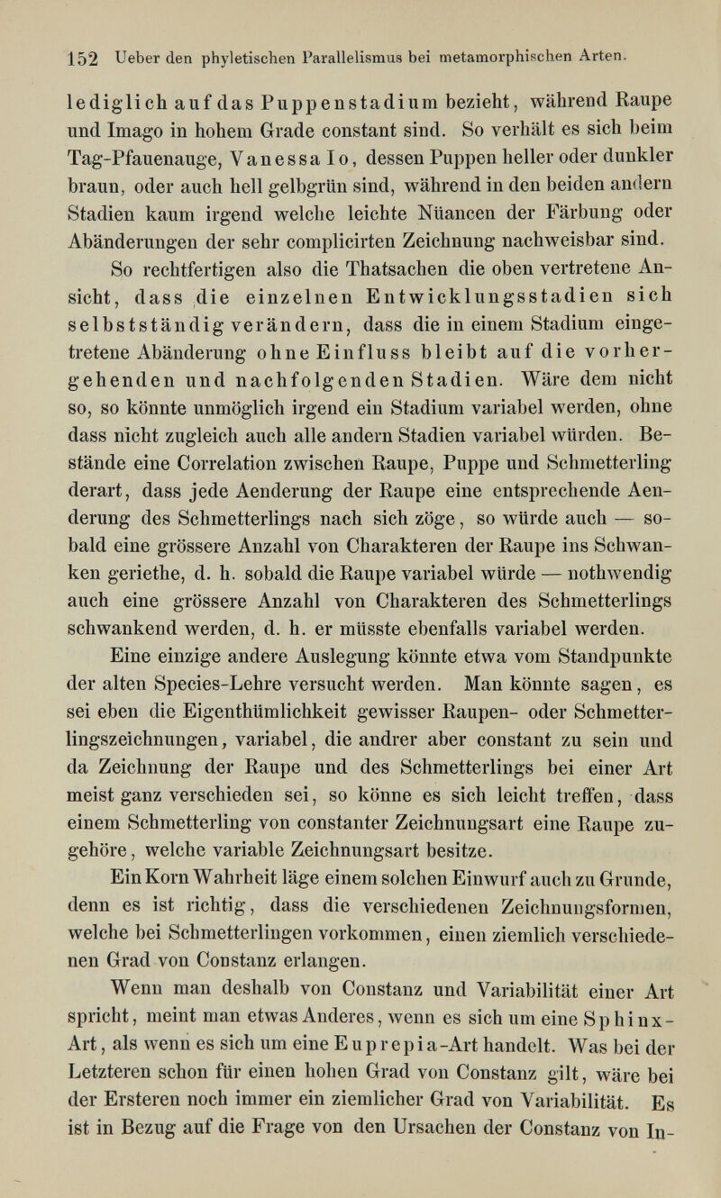 152 Ueber den phyletischen Parallelismus bei metamorphischen Arten. lediglich auf das Puppenstadium bezieht, während Raupe und Imago in hohem Grade constant sind. So verhält es sich beim Tag-Pfauenauge, Vanessalo, dessen Puppen heller oder dunkler braun, oder auch hell gelbgrün sind, während in den beiden andern Stadien kaum irgend welche leichte Nuancen der Färbung oder Abänderungen der sehr complicirten Zeichnung nachweisbar sind. So rechtfertigen also die Thatsachen die oben vertretene An¬ sicht, dass die einzelnen Entwicklungsstadien sich selbstständig verändern, dass die in einem Stadium einge¬ tretene Abänderung ohneEinfluss bleibt auf die vorher¬ gehenden und nachfolgenden Stadien. Wäre dem nicht so, so könnte unmöglich irgend ein Stadium variabel werden, ohne dass nicht zugleich auch alle andern Stadien variabel würden. Be¬ stände eine Correlation zwischen Raupe, Puppe und Schmetterling derart, dass jede Aenderung der Raupe eine entsprechende Aen- derung des Schmetterlings nach sich zöge, so würde auch — so¬ bald eine grössere Anzahl von Charakteren der Raupe ins Schwan¬ ken geriethe, d. h. sobald die Raupe variabel würde — nothwendig auch eine grössere Anzahl von Charakteren des Schmetterlings schwankend werden, d. h. er müsste ebenfalls variabel werden. Eine einzige andere Auslegung könnte etwa vom Standpunkte der alten Species-Lehre versucht werden. Man könnte sagen, es sei eben die Eigenthümlichkeit gewisser Raupen- oder Schmetter¬ lingszeichnungen , variabel, die andrer aber constant zu sein und da Zeichnung der Raupe und des Schmetterlings bei einer Art meist ganz verschieden sei, so könne es sich leicht treffen, dass einem Schmetterling von constanter Zeichnungsart eine Raupe zu¬ gehöre, welche variable Zeichnungsart besitze. Ein Korn Wahrheit läge einem solchen Einwurf auch zu Grunde, denn es ist richtig, dass die verschiedenen Zeichnungsformen, welche bei Schmetterlingen vorkommen, einen ziemlich verschiede¬ nen Grad von Con stanz erlangen. Wenn man deshalb von Constanz und Variabilität einer Art spricht, meint man etwas Anderes, wenn es sich um eine Sphinx- Art , als wenn es sich um eine E u p r e p i a -Art handelt. Was bei der Letzteren schon für einen hohen Grad von Constanz gilt, wäre bei der Ersteren noch immer ein ziemlicher Grad von Variabilität. Es ist in Bezug auf die Frage von den Ursachen der Constanz von In-