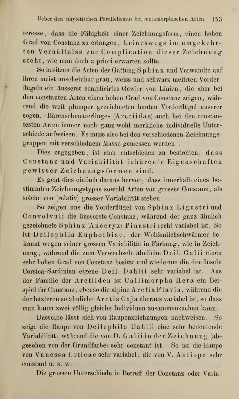 Ueber den phyletischen Parallelismus bei metamorphischen Arten. 153 teresse, dass die Fähigkeit einer Zeiclmungsform, einen hohen Grad von Constanz zu erlangen, keineswegs im umgekehr¬ ten Verhältniss zur Complication dieser Zeichnung steht, wie man doch a priori erwarten sollte. So besitzen die Arten der Gattung Sphinx und Verwandte auf ihren meist unscheinbar grau, weiss und schwarz melirten Vorder¬ flügeln ein äusserst complicirtes Gewirr von Linien, die aber bei den constauten Arten einen hohen Grad von Constanz zeigen, wäh¬ rend die weit plumper gezeichneten bunten Vorderflügel unserer sogen. »Bärenschmetterlinge« (Arctiidae) auch bei den constan- testen Arten immer noch ganz wohl merkliche individuelle Unter¬ schiede aufweisen. Es muss also bei den verschiedenen Zeichnungs¬ gruppen mit verschiednem Masse gemessen werden. . Dies zugegeben, ist aber entschieden zu bestreiten, dass Constanz und Variabilität inhärente Eigenschaften gewisser Zeichnungsformen sind. Es geht dies einfach daraus hervor, dass innerhalb eines be¬ stimmten Zeichnungstypus sowohl Arten von grosser Constanz, als solche von (relativ) grosser Variabilität stehen. So zeigen uns die Vorderflügel von Sphinx Ligustri und Convolvuli die äusserste Constanz, während der ganz ähnlich gezeichnete Sphinx (Anceryx) Pinastri recht variabel ist. So ist Deilephila Euphorbiae, der Wolfsmilchschwärmer be¬ kannt wegen seiner grossen Variabilität in Färbung, wie in Zeich¬ nung, während die zum Verwechseln ähnliche Deil. Galii einen sehr hohen Grad von Constanz besitzt und wiederum die den Inseln Corsica-Sardinien eigene Deil. D ah Ii i sehr variabel ist. Aus der Familie der Arctiiden ist Callimorpha Hera ein Bei¬ spiel für Constanz, ebenso die alpine Ar с ti aFlavia, während die der letzteren so ähnliche ArctiaCaja überaus variabel ist, so dass man kaum zwei völlig gleiche Individuen zusammensuchen kann. Dasselbe lässt sich von Raupenzeichnungen nachweisen. So zeigt die Raupe von Deilephila Dahlii eine sehr bedeutende Variabilität, während die von D. Galii in der Zeichnung (ab¬ gesehen von der Grundfarbe) sehr constant ist. So ist die Raupe von VanessaUrticae sehr variabel, die von V. Antiopa sehr constant u. s. w. Die grossen Unterschiede in Betreff der Constanz oder Varia-