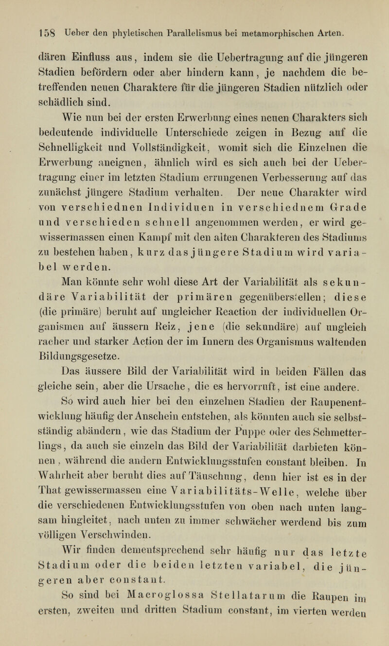 1 58 Ueber den phyletischen Parallelismus bei metamorphischen Arten. dären Einfluss aus, indem sie die Uebertragung auf die jüngeren Stadien befördern oder aber hindern kann, je nachdem die be¬ treifenden neuen Charaktere für die jüngeren Stadien nützlich oder schädlich sind. Wie nun bei der ersten Erwerbung eines neuen Charakters sich bedeutende individuelle Unterschiede zeigen in Bezug auf die Schnelligkeit und Vollständigkeit, womit sich die Einzelnen die Erwerbung aneignen, ähnlich wird es sich auch bei der Ueber¬ tragung einer im letzten Stadium errungenen Verbesserung auf das zunächst jüngere Stadium verhalten. Der neue Charakter Avird von verschiednen Individuen in verschiednem Grade und verschieden schnell angenommen werden, er wird ge- wissermassen einen Kampf mit den alten Charakteren des Stadiums zu bestehen haben, kurz das jüngere Stadium wird varia¬ bel werden. Man könnte sehr wohl diese Art der Variabilität als sekun¬ däre Variabilität der primären gegenüberstellen; diese (die primäre) beruht auf ungleicher Reaction der individuellen Or¬ ganismen auf äussern Keiz, jene (die sekundäre) auf ungleich racher und starker Action der im Innern des Organismus waltenden Bildungsgesetze. Das äussere Bild der Variabilität wird in beiden Fällen das gleiche sein, aber die Ursache, die es hervorruft, ist eine andere. So wird auch hier bei den einzelnen Stadien der Raupenent¬ wicklung häufig der Anschein entstehen, als könnten auch sie selbst- ständig abändern, wie das Stadium der Puppe oder des Schmetter¬ lings, da auch sie einzeln das Bild der Variabiliiät darbieten kön¬ nen , während die andern Entwicklungsstufen constant bleiben. In Wahrheit aber beruht dies auf Täuschung, denn hier ist es in der That gewissermassen eine Variabilitäts-Welle, welche über die verschiedenen Entwicklungsstufen von oben nach unten lang¬ sam hingleitet, nach unten zu immer schwächer werdend bis zum völligen Verschwinden. Wir finden dementsprechend sehr häufig nur das letzte Stadium oder die beiden letzten variabel, die jün¬ geren aber constant. So sind bei M acro glossa Stellatarum die Raupen im ersten, zweiten und dritten Stadium constant, im vierten werden