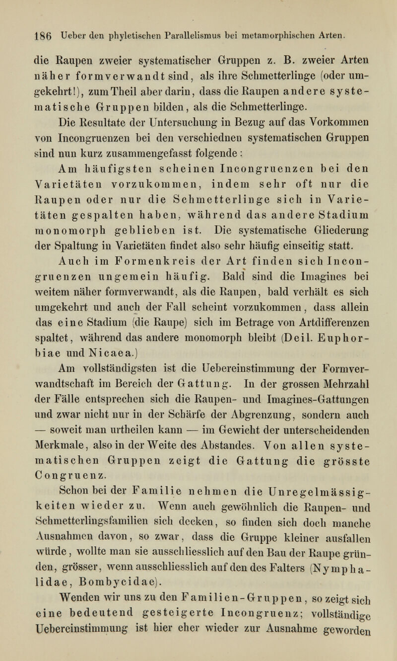 186 Ueber den phyletischen Parallelismus bei metamorphischen Arten. die Raupen zweier systematischer Gruppen z. B. zweier Arten näher f 0 r m V e r w a n d t sind, als ihre Schmetterlinge (oder um¬ gekehrt!), zumTheil aber darin, dass die Raupen andere syste¬ matische Gruppen bilden, als die Schmetterlinge. Die Resultate der Untersuchung in Bezug auf das Vorkommen von Incongruenzen bei den verschiednen systematischen Gruppen sind nun kurz zusammengefasst folgende ; Am häufigsten scheinen Incongruenzen bei den Varietäten vorzukommen, indem sehr oft nur die Raupen oder nur die Schmetterlinge sich in Varie¬ täten gespalten haben, während das andere Stadium monomorph geblieben ist. Die systematische Gliederung der Spaltung in Varietäten findet also sehr häufig einseitig statt. Auch im Formenkreis der Art finden sich Incon¬ gruenzen ungemein häufig. Bald sind die Imagines bei weitem näher formverwandt, als die Raupen, bald verhält es sich umgekehrt und auch der Fall scheint vorzukommen, dass allein das eine Stadium (die Raupe) sich im Betrage von Artdifferenzen spaltet, während das andere monomorph bleibt (De il. E up h or¬ bi ae und Ni cae a.) Am vollständigsten ist die Uebereinstimmung der Formver¬ wandtschaft im Bereich der Gattung. In der grossen Mehrzahl der Fälle entsprechen sich die Raupen- und Imagines-Gattungen und zwar nicht nur in der Schärfe der Abgrenzung, sondern auch — soweit man urtheilen kann — im Gewicht der unterscheidenden Merkmale, also in der Weite des Abstandes. Von allen syste¬ matischen Gruppen zeigt die Gattung die grösste С ongruenz. Schon bei der Familie nehmen die Unregelmässig¬ keiten wieder zu. Wenn auch gewöhnlich die Raupen- und Schmetterlingsfamilien sich decken, so finden sich doch manche Ausnahmen davon, so zwar, dass die Gruppe kleiner ausfallen würde, wollte man sie ausschliesslich auf den Bau der Raupe grün¬ den, grösser, wenn ausschliesslich auf den des Falters (Nympha- lidae, Bombycidae). Wenden wir uns zu den Familien-Gruppen, so zeigt sich eine bedeutend gesteigerte Incongruenz; vollständige Uebereinstimmung ist hier eher wieder zur Ausnahme geworden