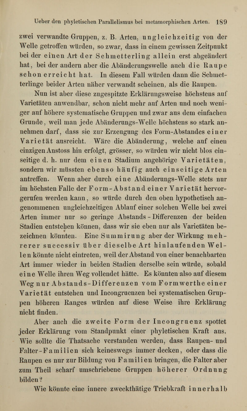 Ueber den phyletischen Parallelismus bei metamorphischen Arten. 189 zwei verwandte Gruppen, z. B. Arten, ungleiehzeitig von der Welle getroffen würden, so zwar, dass in einem gewissen Zeitpunkt bei der einen Art der Schmetterling allein erst abgeändert hat, bei der andern aber die Abänderungswelle auch die Raupe schon erreicht hat. In diesem Fall würden dann die Schmet¬ terlinge beider Arten näher verwandt scheinen, als die Raupen. Nun ist aber diese zugespitzte Erklärungsweise höchstens auf Varietäten anwendbar, schon nicht mehr auf Arten und noch weni¬ ger auf höhere systematische Gruppen und zwar aus dem einfachen Grunde, weil man jede Abänderungs-Welle höchstens so stark an¬ nehmen darf, dass sie zur Erzeugung des Form-Abstandes einer Varietät ausreicht. Wäre die Abänderung, welche auf einen einzigen Anstoss hin erfolgt, grösser, so würden wir nicht blos ein¬ seitige d. h. nur dem einen Stadium angehörige Varietäten, sondern wir müssten ebenso häufig auch einseitige Arten antreffen. Wenn aber durch eine Abänderungs-Welle stets nur im höchsten Falle der Form-Abstand einer Varietät hervor¬ gerufen werden kann, so würde durch den oben hypothetisch an¬ genommenen ungleichzeitigen Ablauf einer solchen Welle bei zwei Arten immer nur so geringe Abstands - Differenzen der beiden Stadien entstehen können, dass wir sie eben nur als Varietäten be- zeichnen könnten. Eine Summirung aber der Wirkung meh¬ rerer successiv über dieselbe Art hinlaufenden Wel¬ len könnte nicht eintreten, weil der Abstand von einer benachbarten Art immer wieder in beiden Stadien derselbe sein würde, sobald eine Welle ihren Weg vollendet hätte. Es könnten also auf diesem Weg nur Abstands-Differenzen vom Formwerthe einer Varietät entstehen und Incongruenzen bei systematischen Grup¬ pen höheren Ranges würden auf diese Weise ihre Erklärung nicht finden. Aber auch die zweite Form der Incongruenz spottet jeder Erklärung vom Standpunkt einer phyletischen Kraft aus. Wie sollte die Thatsache verstanden werden, dass Raupen- und Falter-Fa mi lien sich keineswegs immer decken, oder dass die Raupen es nur zur Bildung von Familien bringen, die Falter aber zum Theil scharf umschriebene Gruppen höherer Ordnung bilden ? Wie könnte eine innere zweckthätige Triebkraft innerhalb