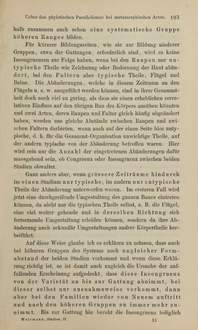 lieber den phyletischen Parallelismus bei metamorphischen Arten. 193 halb zusammen auch schon eine systematische Gruppe höheren Ranges bilden. Für kürzere Bildungszeiten, wie sie zur Bildung niederer Gruppen, etwa der Gattungen, erforderlich sind, wird es keine Incongruenzen zur Folge haben, wenn bei den Raupen nur un- ty pis che Theile wie Zeichnung oder Bedornung der Haut abän¬ dert, bei den Faltern aber typische Theile, Flügel und Beine. Die Abänderungen, welche in diesem Zeitraum an den Flügeln u. s. w, ausgeführt werden können, sind in ihrer Gesammt- heit doch noch viel zu gering, als dass sie einen erheblichen corre- lativen Einfluss auf den übrigen Bau des Körpers ausüben könnten und zwei Arten, deren Raupen und Falter gleich häufig abgeändert haben, werden uns gleiche Abstände zwischen Raupen und zwi¬ schen Faltern darbieten, wenn auch auf der einen Seite blos unty¬ pische, d. h. für die Gesammt-Organisation unwichtige Theile, auf der andern typische von der Abänderung betroffen waren. Hier wird rein nur die Anzahl der eingetretenen Abänderungen dafür massgebend sein, ob Congruenz oder Incongruenz zwischen beiden Stadien obwaltet. Ganz anders aber, wenn grössere Zeiträume hindurch im einen Stadium nur typische, im andern nur untypische Theile der Abänderung unterworfen waren. Im ersteren Fall wird jetzt eine durchgreifende Umgestaltung des ganzen Baues eintreten können, da nicht nur die typischen .Theile selbst, z. B. die Flügel, eine viel weiter gehende und in derselben Richtung sich fortsetzende Umgestaltung erleiden können, sondern da ihre Ab¬ änderung auch sekundär Umgestaltungen andrer Körpertheile her¬ beiführt. Auf diese Weise glaube ich es erklären zu müssen, dass auch bei höheren Gruppen des Systems noch ungleicher Form¬ abstand der beiden Stadien vorkommt und wenn diese Erklä¬ rung richtig ist, so ist damit auch zugleich die Ursache der auf¬ fallenden Erscheinung aufgedeckt, dass diese Incongruenz von der Varietät an bis zur Gattung abnimmt; bei dieser selbst nur ausnahmsweise vorkommt, dann aber bei den Familien wieder von Neuem auftritt und nach den höheren Gruppen zu immer mehr zu¬ nimmt. Bis zur Gattung hin beruht die Incongruenz lediglich Weismann, Studien. II. jg