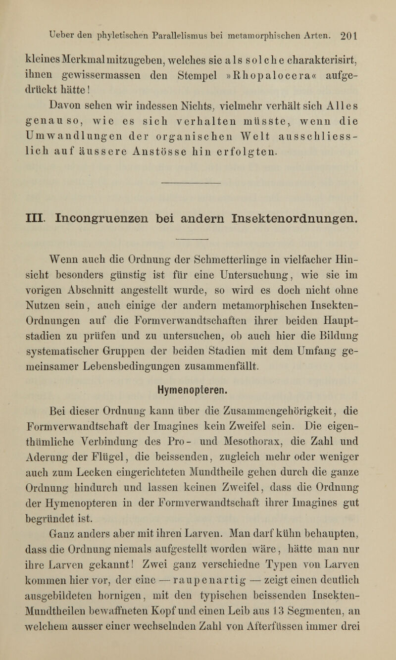 Ueber den phyletischen Parallelismus bei metamorphischen Arten. 201 kleines Merkmal mitzugeben, welches sie als solche charakterisirt, ihnen gevvissermassen den Stempel »Rh о palo cera« aufge¬ drückt hätte ! Davon sehen wir indessen Nichts, vielmehr verhält sich Alles genauso, wie es sich verhalten müsste,, wenn die Umwandlungen der organischen Welt ausschliess¬ lich auf äussere Anstösse hin erfolgten. III. Incongruenzen bei andern Insektenordnungen. Wenn auch die Ordnung der Schmetterlinge in vielfacher Hin¬ sicht besonders günstig ist für eine Untersuchung, wie sie im vorigen Abschnitt angestellt wurde, so wird es doch nicht ohne Nutzen sein, auch einige der andern metamorphischen Insekten- Ordnungen auf die Formverwandtschaften ihrer beiden Haupt¬ stadien zu prüfen und zu untersuchen, ob auch hier die Bildung systematischer Gruppen der beiden Stadien mit dem Umfang ge¬ meinsamer Lebensbedingungen zusammenfällt. Hymenopteren. Bei dieser Ordnung kann über die Zusammengehörigkeit, die Form Verwandtschaft der Imagines kein Zweifel sein. Die eigen- thümliche Verbindung des Pro- und Mesothorax, die Zahl und Aderung der Flügel, die beissenden, zugleich mehr oder weniger auch zum Lecken eingerichteten Mundtheile gehen durch die ganze Ordnung hindurch und lassen keinen Zweifel, dass die Ordnung der Hymenopteren in der Formverwandtschaft ihrer Imagines gut begründet ist. Ganz anders aber mit ihren Larven. Man darf kühn behaupten, dass die Ordnung niemals aufgestellt worden wäre, hätte man nur ihre Larven gekannt ! Zwei ganz verschiedne Typen von Larven kommen hier vor, der eine — raupenartig — zeigt einen deutlich ausgebildeten hornigen, mit den typischen beissenden Insekten- Mundtheilen bewaffneten Kopf und einen Leib aus 13 Segmenten, an welchem ausser einer wechselnden Zahl von Afterfüssen immer drei