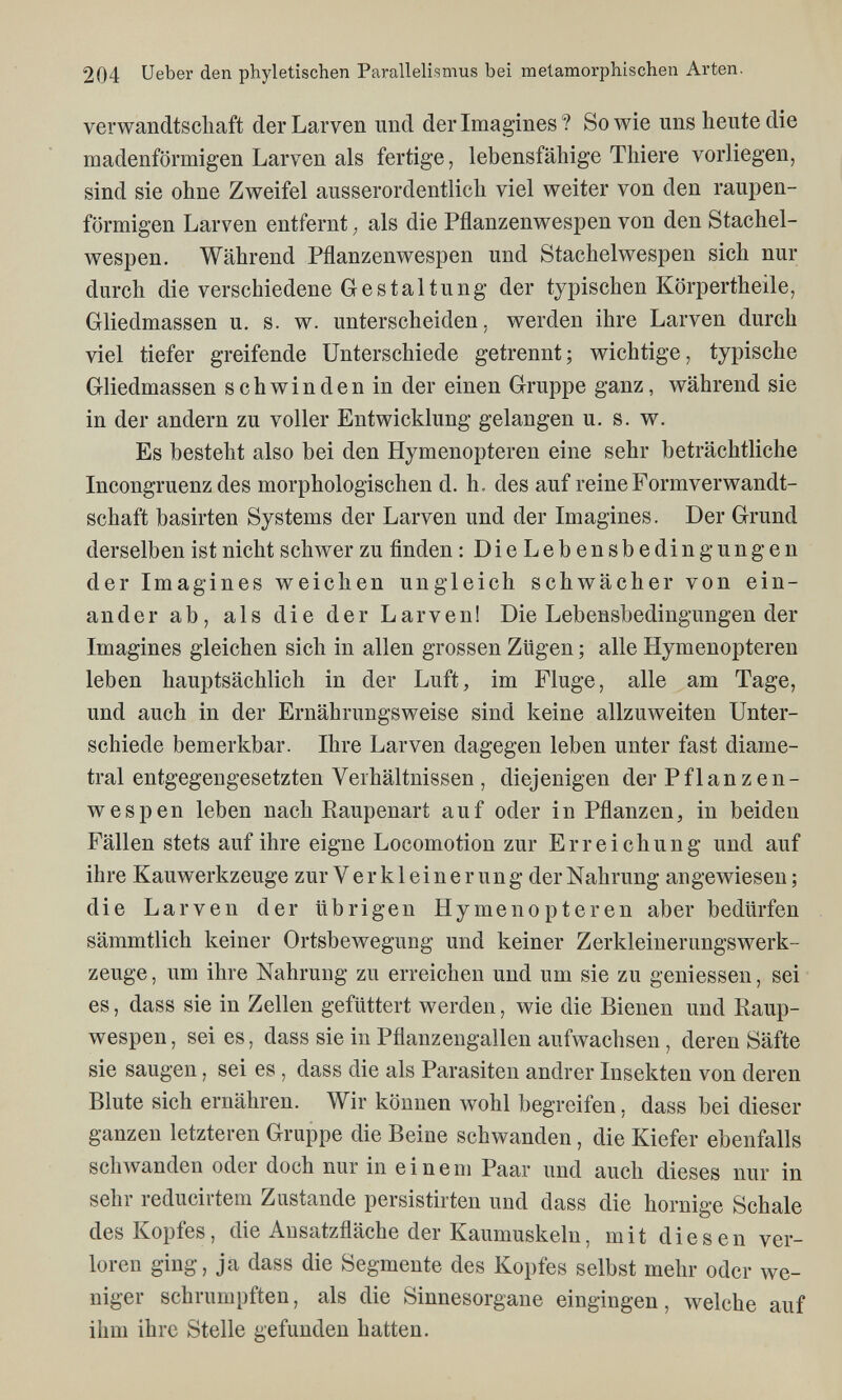 204 Ueber den phyletischen Parallelismus bei metamorphischen Arten. verwandtscliaft der Larven und der Imagines? Sowie uns heute die madenförmigen Larven als fertige, lebensfähige Thiere vorliegen, sind sie ohne Zweifel ausserordentlich viel weiter von den raupen- förmigen Larven entfernt ; als die Pflanzenwespen von den Stachel¬ wespen. Während Pflanzenwespen und Stachelwespen sich nur durch die verschiedene Gestaltung der typischen Körpertheile, Gliedmassen u. s. w. unterscheiden, werden ihre Larven durch viel tiefer greifende Unterschiede getrennt; wichtige, typische Gliedmassen schwinden in der einen Gruppe ganz, während sie in der andern zu voller Entwicklung gelangen u. s. w. Es besteht also bei den Hymenopteren eine sehr beträchtliche Incongruenz des morphologischen d. h. des auf reine Formverwandt¬ schaft basirten Systems der Larven und der Imagines. Der Grund derselben ist nicht schwer zu finden : DieLebensbedingungen der Imagines weichen ungleich schwächer von ein¬ ander ab, als die der Larven! Die Lebensbedingungen der Imagines gleichen sich in allen grossen Zügen ; alle Hymenopteren leben hauptsächlich in der Luft, im Fluge, alle am Tage, und auch in der Ernährungsweise sind keine allzuweiten Unter¬ schiede bemerkbar. Ihre Larven dagegen leben unter fast diame¬ tral entgegengesetzten Verhältnissen , diejenigen der Pflanzen¬ wespen leben nach Eaupenart auf oder in Pflanzen, in beiden Fällen stets auf ihre eigne Locomotion zur Erreichung und auf ihre Kauwerkzeuge zur Verkleinerung der Nahrung angewiesen ; die Larven der übrigen Hymenopteren aber bedürfen sämmtlich keiner Ortsbewegung und keiner ZerkleinerungsWerk¬ zeuge , um ihre Nahrung zu erreichen und um sie zu gemessen, sei es, dass sie in Zellen gefüttert werden, wie die Bienen und Raup¬ wespen , sei es, dass sie in Pflanzengallen aufwachsen , deren Säfte sie saugen, sei es , dass die als Parasiten andrer Insekten von deren Blute sich ernähren. Wir können wohl begreifen, dass bei dieser ganzen letzteren Gruppe die Beine schwanden, die Kiefer ebenfalls schwanden oder doch nur in einem Paar und auch dieses nur in sehr reducirtem Zustande persistirten und dass die hornige Schale des Kopfes, die Ausatzfläche der Kaumuskeln, mit diesen ver¬ loren ging, ja dass die Segmente des Kopfes selbst mehr oder we¬ niger schrumpften, als die Sinnesorgane eingingen, welche auf ihm ihre Stelle gefunden hatten.