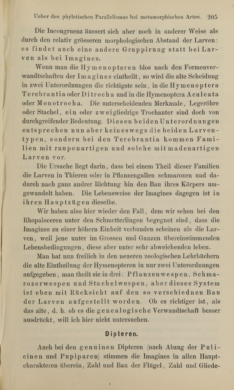 Ueber den phyletischen Parallelismus bei metamorphisehen Arten. 205 Die IncongTuenz äussert sich aber noch in anderer Weise als durch den relativ grösseren morphologischen Abstand der Larven : es findet auch eine andere Gruppirung statt bei Lar¬ ven als bei Imagines. Wenn man die Hymenopteren blos nach den Formenver¬ wandtschaften der Imagines eintheilt, so wird die alte Scheidung in zwei Unterordnungen die richtigste sein, in die Ну meno p ter a Terebrantia oder Di tr och a und in die Hymenoptera Aculeata oder Monotrocha. Die unterscheidenden Merkmale, Legeröhre oder Stachel, ein oder zweigliedrige Trochanter sind doch von durchgreifender Bedeutung. Diesen beidenUnter Ordnungen entsprechen nun aber keineswegs die beiden Larven¬ typen, sondern bei den Terebrantia kommen Fami¬ lien mit raupenartigen und solche mit madenartigen Larven vor. Die Ursache liegt darin, dass bei einem Theil dieser Familien die Larven in Thieren oder in Pflanzengallen schmarozen und da¬ durch nach ganz andrer Richtung hin den Bau ihres Körpers um¬ gewandelt haben. Die Lebensweise der Imagines dagegen ist in ihren Hauptzügen dieselbe. Wir haben also hier wieder den Fall, dem wir schon bei den Rhopaloceren unter den Schmetterlingen begegnet sind, dass die Imagines zu einer höhern Einheit verbunden scheinen als die Lar¬ ven, weil jene unter im Grossen und Ganzen übereinstimmenden Lebensbedingungen, diese aber unter sehr abweichenden leben. Man hat nun freilich in den neueren zoologischen Lehrbüchern die alte Eintheilung der Hymenopteren in nur zwei Unterordnungen aufgegeben, man theilt sie in drei : Pflanzenwespen, Schma- rozerwespen und Stachelwespen, aber dieses System ist eben mit Rücksicht auf den so verschiednen Bau der Larven aufgestellt worden. Ob es richtiger ist, als das alte, d. h. ob es die genealogische Verwandtschaft besser ausdrückt; will ich hier nicht untersuchen. D i pte ren. Auch bei den genuinen Dipteren (nach Abzug der Puli- cinen und Pupiparen) stimmen die Imagines in allen Haupt¬ charakteren überein, Zahl und Bau der Flügel, Zahl und Gliede-