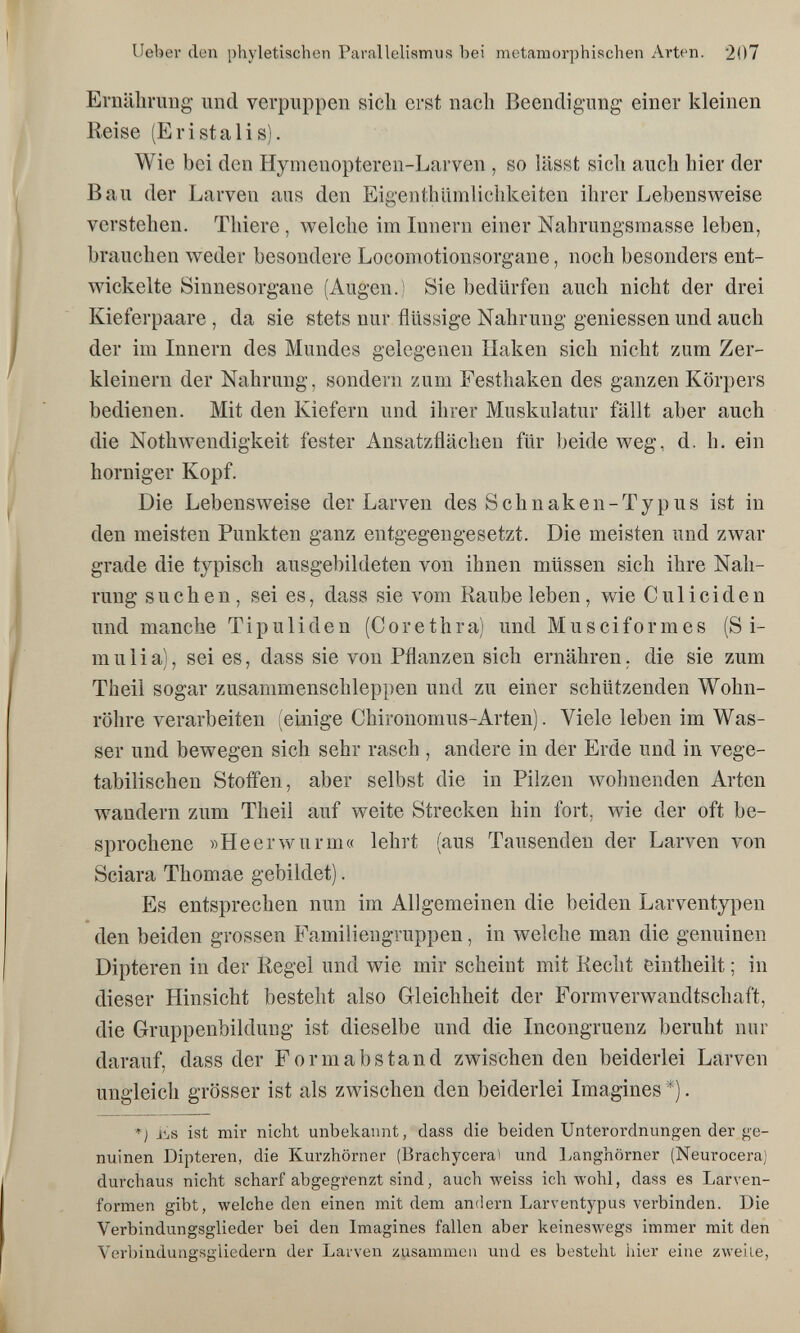 lieber den phyletischen Parallelismus bei metamorphischen Arten. 207 Ernähruug und verpuppen sich erst nach Beendigung einer kleinen Reise (Eri stai is). Wie bei den Hymenopteren-Larven , so lässt sich auch hier der Bau der Larven aus den Eigenthümlichkeiten ihrer Lebensweise verstehen. Thiere, welche im Innern einer Nahrungsraasse leben, brauchen weder besondere Locomotionsorgane, noch besonders ent¬ wickelte Sinnesorgane (Augen.) Sie bedürfen auch nicht der drei Kieferpaare , da sie stets nur flüssige Nahrung gemessen und auch der im Innern des Mundes gelegenen Haken sich nicht zum Zer¬ kleinern der Nahrung, sondern zum Festhaken des ganzen Körpers bedienen. Mit den Kiefern und ihrer Muskulatur fällt aber auch die Nothwendigkeit fester Ansatzflächen für beide weg, d. h. ein horniger Kopf. Die Lebensweise der Larven des Schnaken-Typus ist in den meisten Punkten ganz entgegengesetzt. Die meisten und zwar grade die typisch ausgebildeten von ihnen müssen sich ihre Nah¬ rung suchen, sei es, dass sie vom Raubeleben, wie Cu Heiden und manche Tipuliden (Corethra) und Musciformes (S i- mulia), sei es, dass sie von Pflanzen sich ernähren, die sie zum Theil sogar zusammenschleppen und zu einer schützenden Wohn¬ röhre verarbeiten (einige Chironomus-Arten). Viele leben im Was¬ ser und bewegen sich sehr rasch , andere in der Erde und in vege¬ tabilischen Stoffen, aber selbst die in Pilzen wohnenden Arten wandern zum Theil auf weite Strecken hin fort, wie der oft be¬ sprochene »Heerwurm« lehrt (aus Tausenden der Larven von Sciara Thomae gebildet). Es entsprechen nun im Allgemeinen die beiden Larventypen den beiden grossen Familiengruppen, in welche man die genuinen Dipteren in der Regel und wie mir scheint mit Recht eintheilt ; in dieser Hinsicht besteht also Gleichheit der Formverwandtschaft, die Gruppenbildung ist dieselbe und die Incongruenz beruht nur darauf, dass der Formabstand zwischen den beiderlei Larven ungleich grösser ist als zwischen den beiderlei Imagines *). j.t,s ist mir nicht unbekannt, dass die beiden Unterordnungen der ge¬ nuinen Dipteren, die Kurzhörner (Brachycerai und Langhörner (Neurocera) durchaus nicht scharf abgegrenzt sind, auch weiss ich wohl, dass es Larven¬ formen gibt, welche den einen mit dem andern Larventypus verbinden. Die Verbindungsglieder bei den Imagines fallen aber keineswegs immer mit den Verbindungsgliedern der Larven zusammen und es besteht hier eine zweite,