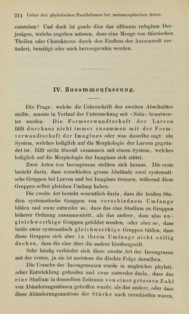 214 Ueber den phyletischen Parallelismus bei metamorphischen Arten. entstehen? Und doch ist grade dies das ultirimm refiigium Der¬ jenigen, welche zugeben müssen, dass eine Menge von thierischen Theilen oder Charakteren durch den Eiufluss der Ausseuwelt ver¬ ändert, beseitigt oder auch hervorgerufen werden. IV. Zusammenfassung. Die Frage, welche die Ueberschrift des zweiten Abschnittes stellte, musste in Verlauf der Untersuchung mit »Nein« beantwor¬ tet werden: Die Formverwandtschaft der Larven fällt durchaus nicht immer zusammen mit der Form¬ verwandtschaft der Imagines oder was dasselbe sagt: ein System, welches lediglich auf die Morphologie der Larven gegrün¬ det ist, fällt nicht überall zusammen mit einem System, welches lediglich auf die Morphologie der Imagines sich stützt. Zwei Arten von Incongruenz stellten sich heraus. Die erste besteht darin, dass verschieden grosse Abstände zwei systemati¬ sche Gruppen bei Larven und bei Imagines trennen, während diese Gruppen selbst gleichen Umfang haben. Die zweite Art besteht wesentlich darin, dass die beiden Sta¬ dien systematische Gruppen von verschiednem Umfange bilden und zwar entAveder so, dass das eine Stadium zu Gruppen höherer Ordnung zusammentritt, als das andere, dass also un¬ gleich werthige Gruppen gebildet werden, oder al)er so , dass beide zwar systematisch gleich wer t hi g e Gruppen bilden, dass diese Gruppen sich aber in ihrem Umfange nicht völlig decken, dass die eine über die andere hinübergreift. Sehr häufig verbindet sich diese zweite Art der Incongruenz mit der ersten, ja sie ist meistens die direkte Folge derselben. Die Ursache der Incongruenzen wurde in ungleicher phyleti- scher Entwicklung gefunden und zwar entweder darin, dass das eine Stadium in demselben Zeitraum von einer grössern Zahl von Abänderungsstössen getroffen wurde, als das andere, oder dass diese Abänderungsanstösse der Stärke nach verschieden waren,