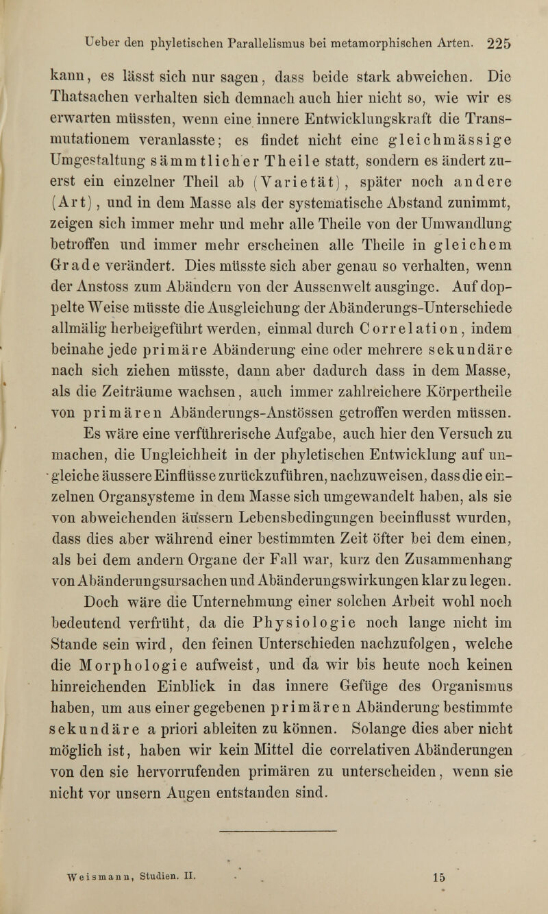 Ueber den phyletischen Parallelismus bei metamorphischen Arten. 225 kann, es lässt sich nur sagen, dass beide stark abweichen. Die Thatsachen verhalten sich demnach auch hier nicht so, wie wir es erwarten müssten, wenn eine innere Entwicklimgskraft die Trans¬ mutationen! veranlasste; es findet nicht eine gleichmässige Umgestaltung sämmtlicherTheile statt, sondern es ändert zu¬ erst ein einzelner Theil ab (Varietät), später noch andere (Art), und in dem Masse als der systematische Abstand zunimmt, zeigen sich immer mehr und mehr alle Theile von der Umwandlung betroffen und immer mehr erscheinen alle Theile in gleichem Grade verändert. Dies müsste sich aber genau so verhalten, wenn der Anstoss zum Abändern von der Aussenwelt ausginge. Auf dop¬ pelte Weise müsste die Ausgleichung der Abänderungs-Unterschiede allmälig herbeigeführt werden, einmal durch Correlation, indem beinahe jede primäre Abänderung eine oder mehrere sekundäre nach sich ziehen müsste, dann aber dadurch dass in dem Masse, als die Zeiträume wachsen, auch immer zahlreichere Körpertheile von primären Abänderungs-Anstössen getroffen werden müssen. Es wäre eine verführerische Aufgabe, auch hier den Versuch zu machen, die Ungleichheit in der phyletischen Entwicklung auf un- ■ gleiche äussere Einflüsse zurückzuführen, nachzuweisen, dass die ein¬ zelnen Organsysteme in dem Masse sich umgewandelt haben, als sie von abweichenden äussern Lebensbedingungen beeinflusst wurden, dass dies aber während einer bestimmten Zeit öfter bei dem einen, als bei dem andern Organe der Fall war, kurz den Zusammenhang von Abänderungsursachen und AbänderungsWirkungen klar zu legen. Doch wäre die Unternehmung einer solchen Arbeit wohl noch bedeutend verfrüht, da die Physiologie noch lange nicht im Stande sein wird, den feinen Unterschieden nachzufolgen, welche die Morphologie aufweist, und da wir bis heute noch keinen hinreichenden Einblick in das innere Gefüge des Organismus haben, um aus einer gegebenen primären Abänderung bestimmte sekundäre a priori ableiten zu können. Solange dies aber nicht möglich ist, haben wir kein Mittel die correlativen Abänderungen von den sie hervorrufenden primären zu unterscheiden, wenn sie nicht vor unsern Augen entstanden sind. Weismann, Studien. II. 15