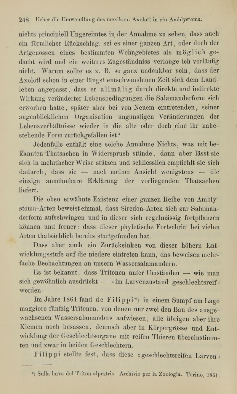 248 Ueber die Umwandlung des mexikan. Axolotl in ein Amblystoma. nichts priacipiell Ungereimtes in der Annahme zu sehen, dass auch ein förmlicher Rückschlag, sei es einer ganzen Art, oder doch der Artgenossen eines bestimmten Wohngebietes als möglich ge¬ dacht wird und ein weiteres Zugeständniss verlange ich vorläufig nicht. Warum sollte es z. B. so ganz undenkbar sein, dass der Axolotl schon in einer längst entschwundenen Zeit sich dem Land¬ leben angepasst, dass er allmälig durch direkte und indirekte Wirkung veränderter Lebensbedingungen die Salamanderform sich erworben hatte, später aber bei von Neuem eintretenden, seiner augenblicklichen Organisation ungünstigen Veränderungen der Lebensverhältnisse wieder in die alte oder doch eine ihr nahe¬ stehende Form zurückgefallen ist ? Jedenfalls enthält eine solche Annahme Nichts, was mit be¬ kannten Thatsachen in Widerspruch stünde, dann aber lässt sie sich in mehrfacher Weise stützen und schliesslich empfiehlt sie sich dadurch, dass sie — nach meiner Ansicht wenigstens — die einzige annehmbare Erklärung der vorliegenden Thatsachen liefert. Die oben erwähnte Existenz einer ganzen Reihe von Ambly¬ stoma-Arten beweist einmal, dass Siredon-Arten sich zur Salaman¬ derform aufschwingen und in dieser sich regelmässig fortpflanzen können und ferner : dass dieser phyletische Fortschritt bei vielen Arten thatsächlich bereits stattgefunden hat. Dass aber auch ein Zurücksinken von dieser höhern Ent¬ wicklungsstufe auf die niedere eintreten kann, das beweisen mehr¬ fache Beobachtungen an unsern Wassersalamandern. Es ist bekannt, dass Tritonen unter Umstanden — wie man sich gewöhnlich ausdrückt — » im Larvenzustand geschlechtsreif« werden. Im Jahre 1864 fand de Filippi*] in einem Sumpf am Lago maggiore fünfzig Tritonen, von denen nur zwei den Bau des ausge¬ wachsenen Wassersalamanders aufwiesen, alle übrigen aber ihre Kiemen noch besassen, dennoch aber in Körpergrösse und Ent¬ wicklung der Geschlechtsorgane mit reifen Thieren übereinstimm¬ ten und zwar in beiden Geschlechtern. Filippi stellte fest, dass diese »geschlechtsreifen Larven« *) Sulla larva del Triton alpestris. Archivio per la Zoologia. Torino, 1861.