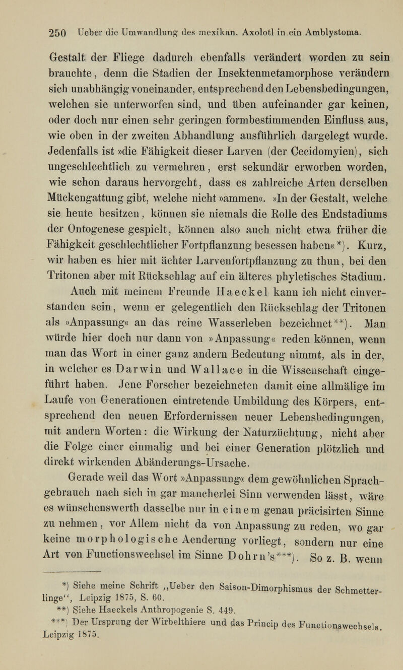 250 Ueber die Umwandlung des mexikan. Axolotl in ein Amblystoma. Gestalt der Fliege dadurch ebenfalls verändert worden zu sein brauchte, denn die Stadien der Insektenmetamorphose verändern sich unabhängig voneinander, entsprechend den Lebensbedingungen, welchen sie unterworfen sind, und üben aufeinander gar keinen, oder doch nur einen sehr geringen formbestimmenden Einfluss aus, wie oben in der zweiten Abhandlung ausführlich dargelegt wurde. Jedenfalls ist »die Fähigkeit dieser Larven (der Cecidomyien), sich ungeschlechtlich zu vermehren, erst sekundär erworben worden, wie schon daraus hervorgeht, dass es zahlreiche Arten derselben Mückengattung gibt, welche nicht »ammen«. »In der Gestalt, welche sie heute besitzen, können sie niemals die Eolle des Endstadiums der Ontogenese gespielt, können also auch nicht etwa früher die Fähigkeit geschlechtlicher Fortpflanzung besessen haben« *). Kurz, wir haben es hier mit ächter Larvenfortpflanzung zu thun, bei den Tritonen aber mit Rückschlag auf ein älteres phyletisches Stadium. Auch mit meinem Freunde Haeckel kann ich nicht einver¬ standen sein, wenn er gelegentlich den Rückschlag der Tritonen als »Anpassung« an das reine Wasserleben bezeichnet**). Man würde hier doch nur dann von «Anpassung« reden können, wenn man das Wort in einer ganz andern Bedeutung nimmt, als in der, in welcher es Darwin und Wallace in die Wissenschaft einge¬ führt haben. Jene Forscher bezeichneten damit eine allmälige im Laufe von Generationen eintretende Umbildung des Körpers, ent¬ sprechend den neuen Erfordernissen neuer Lebensbedingungen, mit andern Worten : die Wirkung der Naturzüchtung, nicht aber die Folge einer einmalig und bei einer Generation plötzlich und direkt wirkenden Abänderungs-Ursache. Gerade weil das Wort »Anpassung« dem gewöhnlichen Sprach¬ gebrauch nach sich in gar mancherlei Sinn verwenden lässt, wäre es wünschenswerth dasselbe nur in einem genau präcisirten Sinne zu nehmen, vor Allem nicht da von Anpassung zu reden, wo gar keine morphologische Aenderung vorliegt, sondern nur eine Art von Functionswechsel im Sinne Dohm's***). So z. B. wenn *) Siehe meine Schrift ,,Ueber den Saison-Dimorphismus der Schmetter¬ linge, Leipzig 1875, S. 60. **) Siehe Haeckels Anthropogenic S. 449. Der Ursprung der Wirbelthiere und das Princip des Functionswechsels. Leipzig 1875.