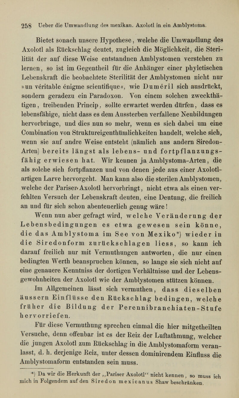 258 Ueber die Umwandlung des mexikan. Axolotl in ein Amblystoma. Bietet sonach unsere Hypothese, welche die Umwandlung des Axolotl als Rückschlag deutet, zugleich die Möglichkeit, die Steri¬ lität der auf diese Weise entstandnen Amblystomen verstehen zu lernen, so ist im Gegentheil für die Anhänger einer phyletischen Lebenskraft die beobachtete Sterilität der Amblystomen nicht nur »un véritable énigme scientifique«, wie Duméril sich ausdrückt, sondern geradezu ein Paradoxon. Von einem solchen zweckthä- tigen, treibenden Princip, sollte erwartet werden dürfen, dass es lebensfähige, nicht dass es dem Aussterben verfallene Neubildungen hervorbringe, und dies nun so mehr, wenn es sich dabei um eine Combination von Struktureigenthümlichkeiten handelt, welche sich, wenn sie auf andre Weise entsteht (nämlich aus andern Siredon- Arten) bereits längst als lebens- und fortpflanzungs¬ fähig erwiesen hat. Wir kennen ja Amblystoma-Arten, die als solche sich fortpñanzen und von denen jede aus einer Axolotl- artigen Larve hervorgeht. Man kann also die sterilen Amblystomen, welche der Pariserf Axolotl hervorbringt, nicht etwa als einen ver¬ fehlten Versuch der Lebenskraft deuten, eine Deutung, die freilich an und für sich schon abenteuerlich genug wäre ! Wenn nun aber gefragt wird, welche Veränderung der Lebensbedingungen es etwa gewesen sein könne, die das Amblystoma im See von Mexiko*) wieder in die Siredonform zurückschlagen Hess, so kann ich darauf freilich nur mit Vermuthungen antworten, die nur einen bedingten Werth beanspruchen können, so lange sie sich nicht auf eine genauere Kenntniss der dortigen Verhältnisse und der Lebens¬ gewohnheiten der Axolotl wie der Amblystomen stützen können. Im Allgemeinen lässt sich vermuthen, dass dieselben äussern Einflüsse den Rückschlag bedingen, welche früher die Bildung der Perennibranchiaten-Stufe h er vorriefen. Für diese Vermuthung sprechen einmal die hier mitgetheilten Versuche, denn offenbar ist es der Reiz der Luftathmung, welcher die jungen Axolotl zum Rückschlag in die Amblystomaform veran¬ lasst, d. h, derjenige Reiz, unter dessen dominirendem Einfluss die Amblystomaform entstanden sein muss. *) Da wir die Herkunft der ,,Pariser Axolotl nicht kennen , so muss ich mich in Folgendem auf den Siredon mexicanus Shaw beschränken.