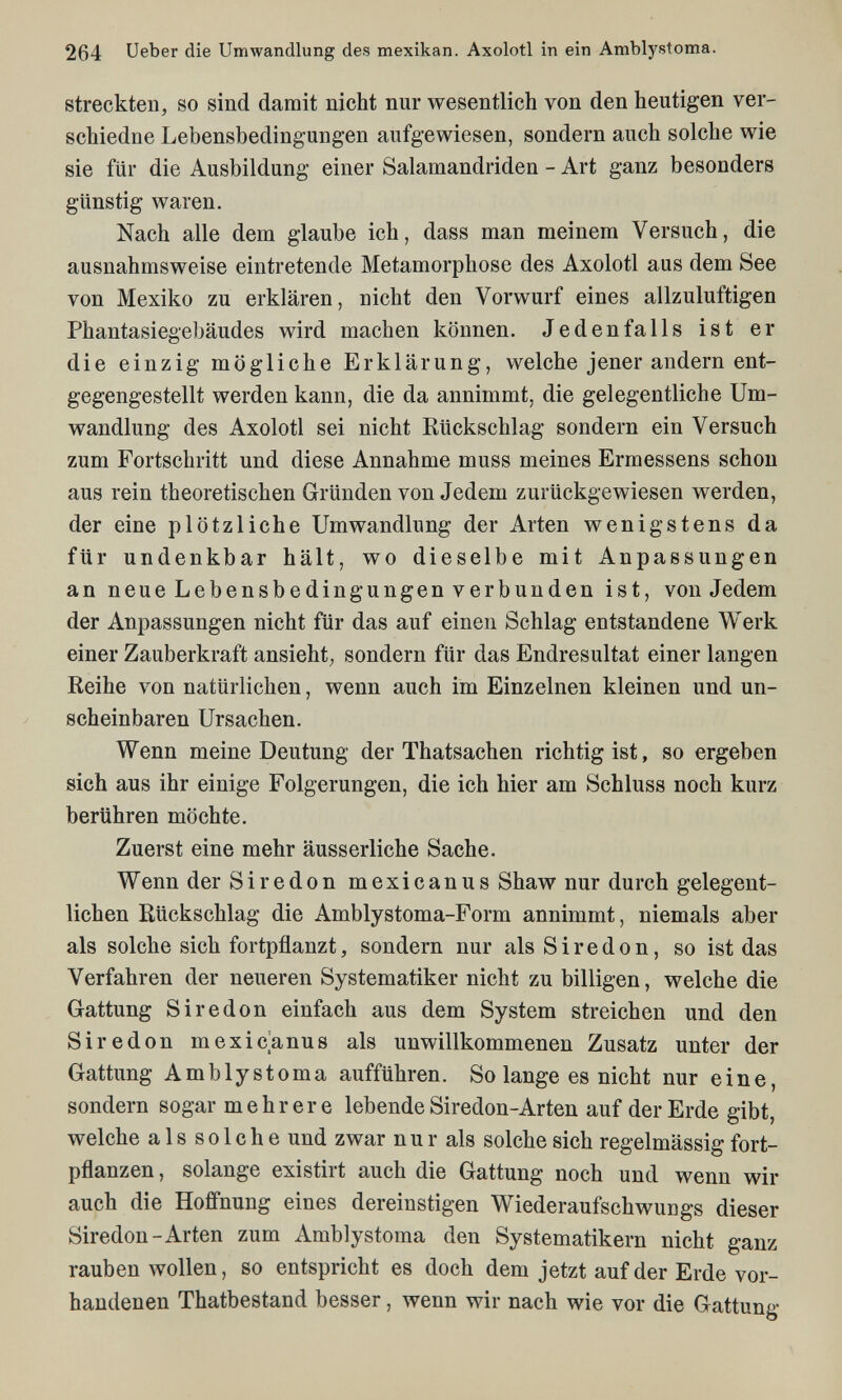 264 Ueber die Umwandlung des mexikan. Axolotl in ein Amblystoma. Streckten^ so sind damit nicht nur wesentlich von den heutigen ver- schiedne Lebensbedingungen aufgewiesen, sondern auch solche wie sie für die Ausbildung einer Salamandriden - Art ganz besonders günstig waren. Nach alle dem glaube ich, dass man meinem Versuch, die ausnahmsweise eintretende Metamorphose des Axolotl aus dem See von Mexiko zu erklären, nicht den Vorwurf eines allzuluftigen Phantasiegebäudes wird machen können. Jedenfalls ist er die einzig mögliche Erklärung, welche jener andern ent¬ gegengestellt werden kann, die da annimmt, die gelegentliche Um¬ wandlung des Axolotl sei nicht Rückschlag sondern ein Versuch zum Fortschritt und diese Annahme muss meines Ermessens schon aus rein theoretischen Gründen von Jedem zurückgewiesen werden, der eine plötzliche Umwandlung der Arten wenigstens da für undenkbar hält, wo dieselbe mit Anpassungen an neue Lebensbedingungen verbunden ist, von Jedem der Anpassungen nicht für das auf einen Schlag entstandene Werk einer Zauberkraft ansieht; sondern für das Endresultat einer langen Reihe von natürlichen, wenn auch im Einzelnen kleinen und un¬ scheinbaren Ursachen. Wenn meine Deutung der Thatsachen richtig ist, so ergeben sich aus ihr einige Folgerungen, die ich hier am Schiuse noch kurz berühren möchte. Zuerst eine mehr äusserliche Sache. Wenn der Si re don mexicanus Shaw nur durch gelegent¬ lichen Rückschlag die Amblystoma-Form annimmt, niemals aber als solche sich fortpflanzt, sondern nur als S i r e d о n, so ist das Verfahren der neueren Systematiker nicht zu billigen, welche die Gattung S ir e don einfach aus dem System streichen und den Sir e don mexicanus als unwillkommenen Zusatz unter der Gattung Amblystoma aufführen. So lange es nicht nur eine, sondern sogar mehrere lebende Siredon-Arten auf der Erde gibt, welche a 1 s s о 1 с h e und zwar nur als solche sich regelmässig fort¬ pflanzen, solange existirt auch die Gattung noch und wenn wir auch die Hoffnung eines dereinstigen Wiederaufschwungs dieser Siredon-Arten zum Amblystoma den Systematikern nicht ganz rauben wollen, so entspricht es doch dem jetzt auf der Erde vor¬ handenen Thatbestand besser, wenn wir nach wie vor die Gattung