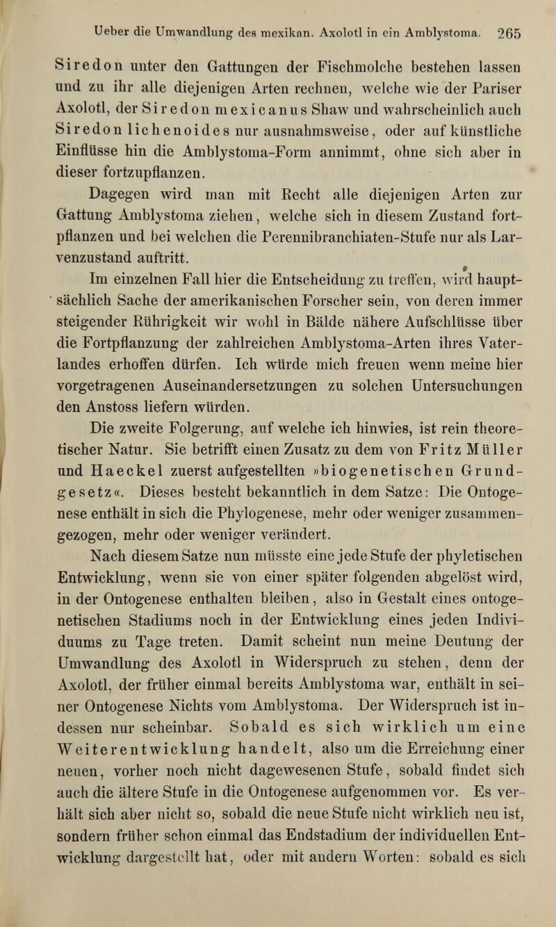 Ueber die Umwandlung des mexikan. Axolotl in ein Amblystoma. 265 Sir e don unter den Gattungen der Fischmolche bestehen lassen und zu ihr alle diejenigen Arten rechnen, welche wie der Pariser Axolotl, der Siredon mexicanus Shaw und wahrscheinlich auch Siredon lichenoides nur ausnahmsweise, oder auf künstliche Einflüsse hin die Amblystoma-Form annimmt, ohne sich aber in dieser fortzupflanzen. Dagegen wird man mit Recht alle diejenigen Arten zur Gattung Amblystoma ziehen, welche sich in diesem Zustand fort¬ pflanzen und bei welchen die Perennibranchiaten-Stufe nur als Lar- venzustand auftritt. Im einzelnen Fall hier die Entscheidung zu treffen, wird haupt¬ sächlich Sache der amerikanischen Forscher sein, von deren immer steigender Rührigkeit wir wohl in Bälde nähere Aufschlüsse über die Fortpflanzung der zahlreichen Amblystoma-Arten ihres Vater¬ landes erhoffen dürfen. Ich würde mich freuen wenn meine hier vorgetragenen Auseinandersetzungen zu solchen Untersuchungen den Anstoss liefern würden. Die zweite Folgerung, auf welche ich hinwies, ist rein theore¬ tischer Natur. Sie betrifft einen Zusatz zu dem von Fritz Müller und Haeckel zuerst aufgestellten »biogenetischen Grund¬ gesetz«. Dieses besteht bekanntlich in dem Satze : Die Ontoge¬ nese enthält in sich die Phylogenese, mehr oder weniger zusammen¬ gezogen, mehr oder weniger verändert. Nach diesem Satze nun müsste eine jede Stufe der phyletischen Entwicklung, wenn sie von einer später folgenden abgelöst wird, in der Ontogenese enthalten bleiben, also in Gestalt eines ontoge- netischen Stadiums noch in der Entwicklung eines jeden Indivi¬ duums zu Tage treten. Damit scheint nun meine Deutung der Umwandlung des Axolotl in Widerspruch zu stehen, denn der Axolotl, der früher einmal bereits Amblystoma war, enthält in sei¬ ner Ontogenese Nichts vom Amblystoma. Der Widerspruch ist in¬ dessen nur scheinbar. Sobald es sich wirklich um eine Weiterentwicklung handelt, also um die Erreichung einer neuen, vorher noch nicht dagewesenen Stufe, sobald findet sich auch die ältere Stufe in die Ontogenese aufgenommen vor. Es ver¬ hält sich aber nicht so, sobald die neue Stufe nicht wirklich neu ist, sondern früher schon einmal das Endstadium der individuellen Ent¬ wicklung dargestellt hat, oder mit andern Worten: sobald es sich