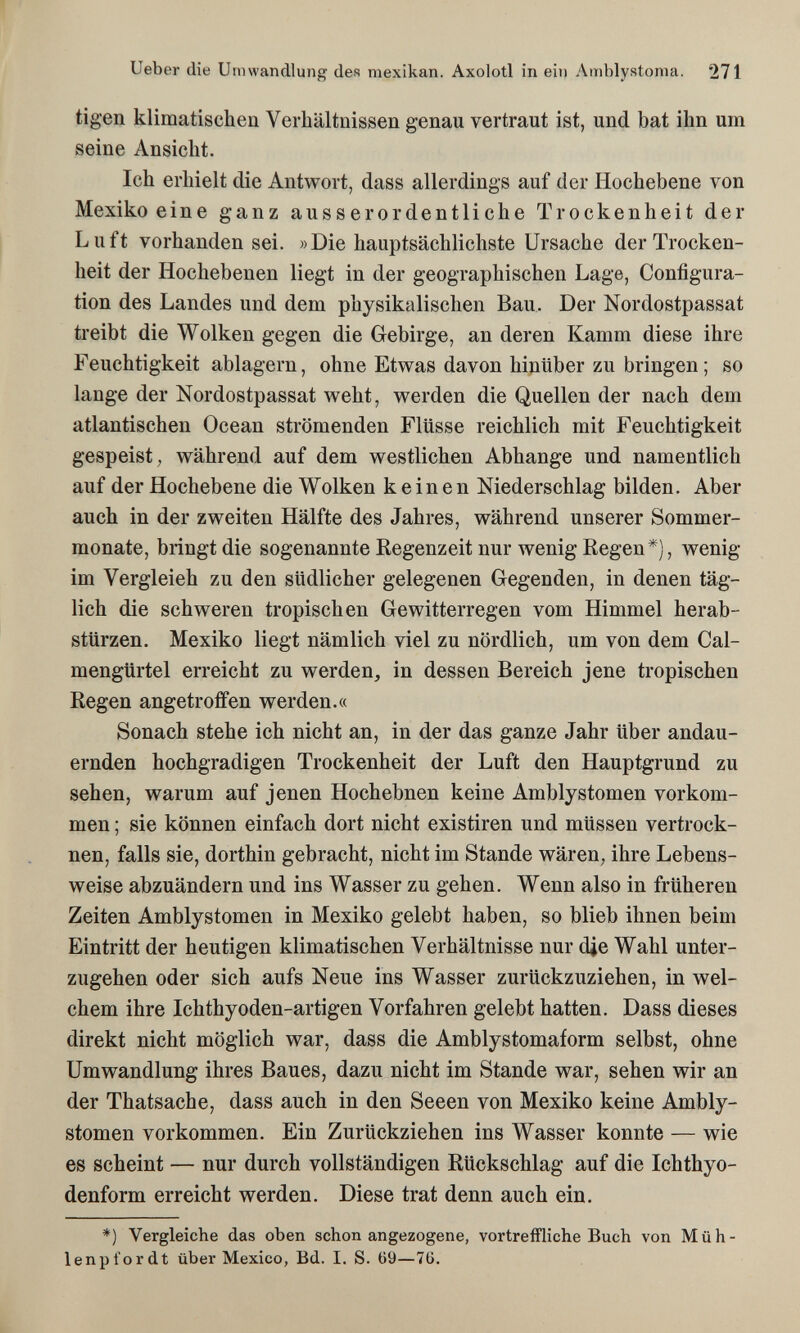 Ueber die Umwandlung des mexikan. Axolotl in ein Amblystonia. 271 tigen klimatischen Verhältnissen genau vertraut ist, und bat ihn um seine Ansicht. Ich erhielt die Antwort, dass allerdings auf der Hochebene von Mexiko eine ganz ausserordentliche Trockenheit der Luft vorhanden sei. »Die hauptsächlichste Ursache der Trocken¬ heit der Hochebenen liegt in der geographischen Lage, Configura¬ tion des Landes und dem physikalischen Bau. Der Nordostpassat treibt die Wolken gegen die Gebirge, an deren Kamm diese ihre Feuchtigkeit ablagern, ohne Etwas davon hinüber zu bringen ; so lange der Nordostpassat weht, werden die Quellen der nach dem atlantischen Ocean strömenden Flüsse reichlich mit Feuchtigkeit gespeist; während auf dem westlichen Abhänge und namentlich auf der Hochebene die Wolken keinen Niederschlag bilden. Aber auch in der zweiten Hälfte des Jahres, während unserer Sommer¬ monate, bringt die sogenannte Regenzeit nur wenig Regen*), wenig im Vergleich zu den südlicher gelegenen Gegenden, in denen täg¬ lich die schweren tropischen Gewitterregen vom Himmel herab¬ stürzen. Mexiko liegt nämlich viel zu nördlich, um von dem Cal- mengürtel erreicht zu werden, in dessen Bereich jene tropischen Regen angetroffen werden.« Sonach stehe ich nicht an, in der das ganze Jahr über andau¬ ernden hochgradigen Trockenheit der Luft den Hauptgrund zu sehen, warum auf jenen Hochebnen keine Amblystomen vorkom¬ men ; sie können einfach dort nicht existiren und müssen vertrock¬ nen, falls sie, dorthin gebracht, nicht im Stande wären, ihre Lebens¬ weise abzuändern und ins Wasser zu gehen. Wenn also in früheren Zeiten Amblystomen in Mexiko gelebt haben, so blieb ihnen beim Eintritt der heutigen klimatischen Verhältnisse nur die Wahl unter¬ zugehen oder sich aufs Neue ins Wasser zurückzuziehen, in wel¬ chem ihre Ichthyoden-artigen Vorfahren gelebt hatten. Dass dieses direkt nicht möglich war, dass die Amblystomaform selbst, ohne Umwandlung ihres Baues, dazu nicht im Stande war, sehen wir an der Thatsache, dass auch in den Seeen von Mexiko keine Ambly¬ stomen vorkommen. Ein Zurückziehen ins Wasser konnte — wie es scheint — nur durch vollständigen Rückschlag auf die Ichthyo- denform erreicht werden. Diese trat denn auch ein. *) Vergleiche das oben schon angezogene, vortreffliche Buch von Müh¬ lenpfordt über Mexico, Bd. I. S. 69—7ü.