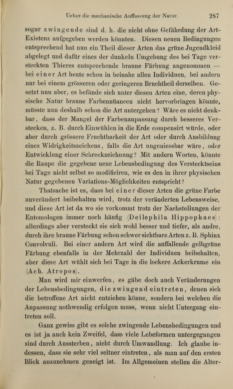 Ueber die mechanische Auffassung der Natur. 287 sogar zwingende sind d. h. die nicht ohne Glefährdung der Art- Existenz aufgegeben werden könnten. Diesen neuen Bedingungen entsprechend hat nun ein Theil dieser Arten das grüne Jugendkleid abgelegt und dafür eines der dunkeln Umgebung des bei Tage ver¬ steckten Thieres entsprechende braune Färbung angenommen — bei einer Art heute schon in beinahe allen Individuen, bei andern nur bei einem grösseren oder geringeren Bruchtheil derselben. Ge¬ setzt nun аЬеГ; es befände sich unter diesen Arten eine, deren phy¬ sische Natur braune Farbennüancen nicht hervorbringen könnte, müsste nun deshalb schon die Art untergehen? Wäre es nicht denk¬ bar, dass der Mangel der Farbenanpassung durch besseres Ver¬ stecken, z. B. durch Einwühlen in die Erde compensirt würde, oder aber durch grössere Fruchtbarkeit der Art oder durch Ausbildung eines Widrigkeitszeichens, falls die Art ungeniessbar wäre, oder Entwicklung einer Schreckzeichuung? Mit andern Worten, könnte die Raupe die gegebene neue Lebensbedingung des Verstecktseins bei Tage nicht selbst so modificiren, wie es den in ihrer physischen Natur gegebenen Variations-Möglichkeiten entspricht? Thatsache ist es, dass bei einer dieser Arten die grüne Farbe unverändert beibehalten wird, trotz der veränderten Lebensweise, und diese Art ist da wo sie vorkommt trotz der Nachstellungen der Entomologen immer noch häufig (Deilephila Hippophaes); allerdings aber versteckt sie sich wohl besser und tiefer, als andre, durch ihre braune Färbung schon schwer sichtbare Arten z. B. Sphinx Convolvuli. Bei einer andern Art wird die auffallende gelbgrüne Färbung ebenfalls in der Mehrzahl der Individuen beibehalten, aber diese Art wühlt sich bei Tage in die lockere Ackerkrume ein (Ach. Atropos). Man wird mir einwerfen, es gäbe doch auch Veränderungen der Lebensbedingungen, diezwingendeint reten, denen sich die betroffene Art nicht entziehen könne, sondern bei welchen die Anpassung nothwendig erfolgen muss, wenn nicht Untergang ein¬ treten soll. Ganz gewiss gibt es solche zwingende Lebensbedingungen und es ist ja auch kein Zweifel, dass viele Lebeformen untergegangen sind durch Aussterben, nicht durch Umwandlung. Ich glaube in¬ dessen, dass sie sehr viel seltner eintreten, als man auf den ersten Blick anzunehmen geneigt ist. Im Allgemeinen stellen die Alter-