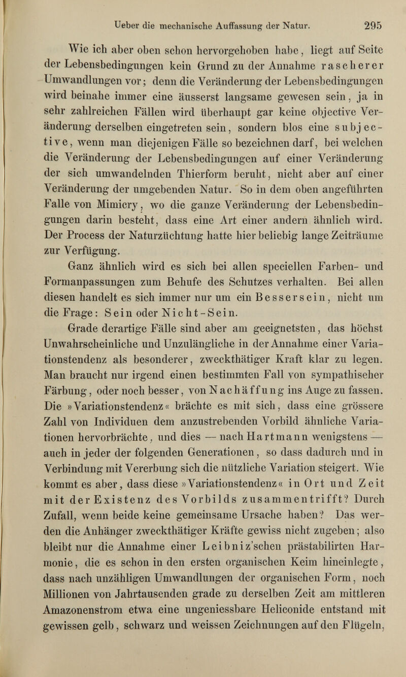 Ueber die mechanische Auffassung der Natur. 295 Wie ich aber oben schon hervorgehoben habe, liegt auf Seite der Lebensbedingungen kein Grund zu der Annahme rascherer Umwandhingen vor ; denn die Veränderung der Lebensbedingungen wird beinahe immer eine äusserst langsame gewesen sein, ja in sehr zahlreichen Fällen wird überhaupt gar keine objective Ver¬ änderung derselben eingetreten sein, sondern blos eine subjec¬ tive, wenn man diejenigen Fälle so bezeichnen darf, bei welchen die Veränderung der Lebensbedingungen auf einer Veränderung der sich umwandelnden Thierform beruht, nicht aber auf einer Veränderung der umgebenden Natur. So in dem oben angeführten Falle von Mimicry, wo die ganze Veränderung der Lebensbedin¬ gungen darin besteht, dass eine Art einer andern ähnlich wird. Der Process der Naturzüchtung hatte hier beliebig lange Zeiträume zur Verfügung. Ganz ähnlich wird es sich bei allen speciellen Farben- und Formanpassungen zum Behufe des Schutzes verhalten. Bei allen diesen handelt es sich immer nur um ein Bessersein, nicht um die Frage: Sein oder Nicht-Sein. Grade derartige Fälle sind aber am geeignetsten, das höchst Unwahrscheinliche und Unzulängliche in der Annahme einer Varia¬ tionstendenz als besonderer, zweckthätiger Kraft klar zu legen. Man braucht nur irgend einen bestimmten Fall von sympathischer Färbung, oder noch besser, von N a с h ä f f u n g ins Auge zu fassen. Die »Variationstendenz« brächte es mit sich, dass eine grössere Zahl von Individuen dem anzustrebenden Vorbild ähnliche Varia¬ tionen hervorbrächte; und dies — nach Hartmann wenigstens — auch in jeder der folgenden Generationen , so dass dadurch und in Verbindung mit Vererbung sich die nützliche Variation steigert. Wie kommt es aber, dass diese »Variationstendenz« in Ort und Zeit mit der Existenz des Vorbilds zusammentrifft? Durch Zufall, wenn beide keine gemeinsame Ursache haben ? Das wer¬ den die Anhänger zweckthätiger Kräfte gewiss nicht zugeben ; also bleibt nur die Annahme einer Leibniz'schen prästabilirten Har¬ monie , die es schon in den ersten organischen Keim hineinlegte, dass nach unzähligen Umwandlungen der organischen Form, noch Millionen von Jahrtausenden grade zu derselben Zeit am mittleren Amazonenstrom etwa eine ungeniessbare Heliconide entstand mit gewissen gelb, schwarz und weissen Zeichnungen auf den Flügeln,