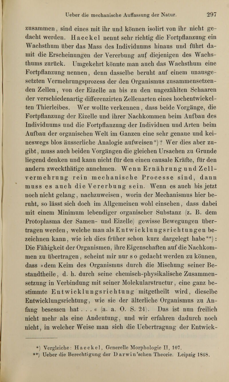 Ueber die mechanische Auffassung der Natur. 297 zusammen, sind eines mit ihr und können isolirt von ihr nicht ge¬ dacht werden. Haeckel nennt sehr richtig die Fortpflanzung ein Wachsthum über das Mass des Individuums hinaus und führt da¬ mit die Erscheinungen der Vererbung auf diejenigen des Wachs¬ thums zurück. Umgekehrt könnte man auch das Wachsthum eine Fortpflanzung nennen, denn dasselbe beruht auf einem unausge¬ setzten Vermehrungsprozess der den Organismus zusammensetzen¬ den Zellen, von der Eizelle an bis zu den ungezählten Schaaren der verschiedenartig differenzirten Zellenarten eines hochentwickel¬ ten Thierleibes. Wer wollte verkennen , dass beide Vorgänge, die Fortpflanzung der Eizelle und ihrer Nachkommen beim Aufbau des Individuums und die Fortpflanzung der Individuen und Arten beim Aufbau der organischen Welt im Ganzen eine sehr genaue und kei¬ neswegs blos äusserliche Analogie aufweisen*)? Wer dies aber zu¬ gibt, muss auch beiden Vorgängen die gleichen Ursachen zu Grunde liegend denken und kann nicht für den einen causale Kräfte, für den andern z weckthätige annehmen. WennErnährungundZell- vermehrung rein mechanische Processe sind, dann muss es auch die Vererbung sein. Wenn es auch bis jetzt noch nicht gelang, nachzuweisen, worin der Mechanismus hier be¬ ruht, so lässt sich doch im Allgemeinen wohl einsehen, dass dabei mit einem Minimum lebendiger organischer Substanz (z. B. dem Pròtoplasma der Samen- und Eizelle) gewisse Bewegungen über¬ tragen werden, welche man alsEntwicklungsrichtungen be¬ zeichnen kann, wie ich dies früher schon kurz dargelegt habe**) : Die Fähigkeit der Organismen, ihre Eigenschaften auf die Nachkom¬ men zu übertragen, scheint mir nur s о gedacht werden zu können, dass « dem Keim des Organismus durch die Mischung seiner Be- standtheile, d. h. durch seine chemisch-physikalische Zusammen¬ setzung in Verbindung mit seiner Molekularstructur, eine ganz be¬ stimmte Entwicklungsrichtung mitgetheilt wird, dieselbe Entwicklungsrichtung, wie sie der älterliche Organismus zu An¬ fang besessen hat ... « (a. a. 0. S. 24). Das ist nun freilich nicht mehr als eine Andeutung, und wir erfahren dadurch noch nicht, in welcher Weise man sich die Uebertragung der Entwick- *) Vergleiche: Haeckel, Generelle Morphologie II, 107. **) Ueber die Berechtigung der D arwin'sehen Theorie. Leipzig 1868.