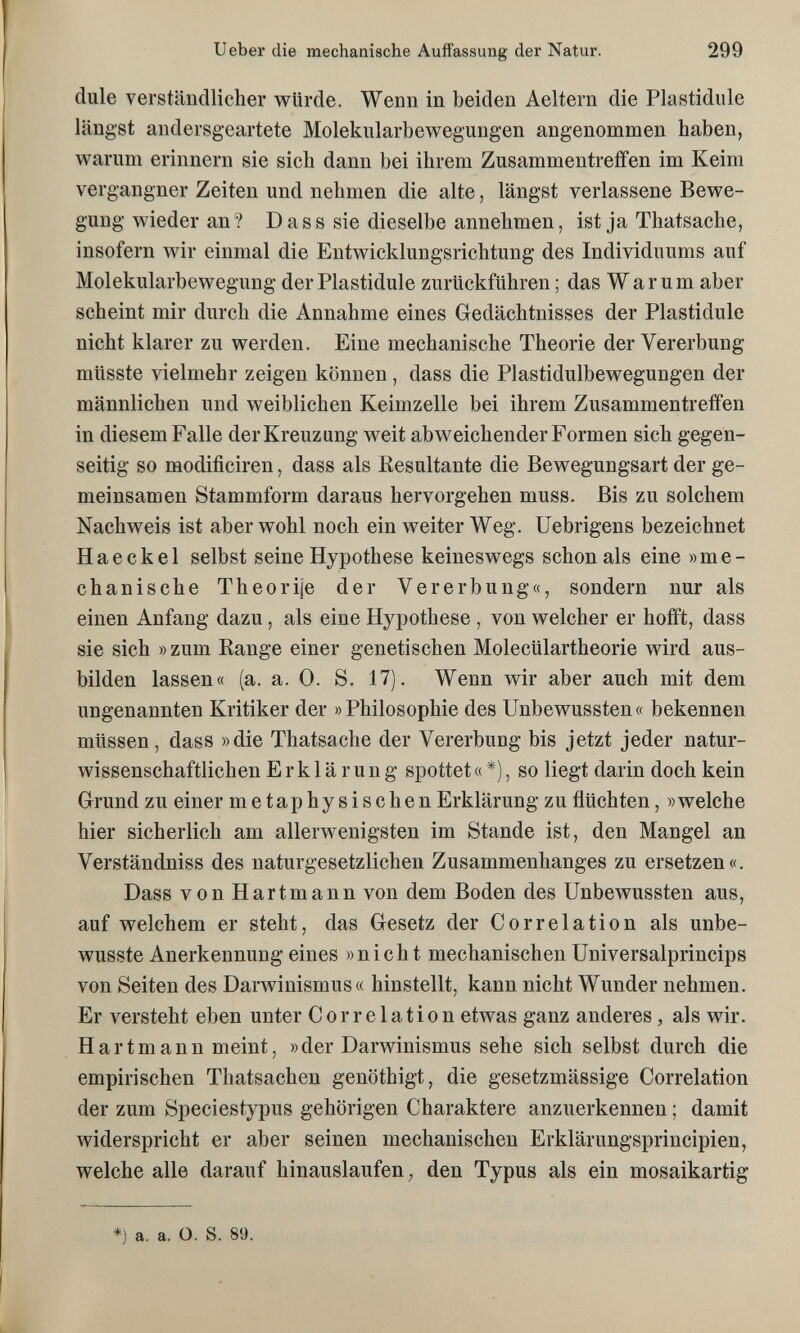 Ueber die mechanische Auffassung der Natur. 299 dule verständlicher würde. Wenn in beiden Aeltern die Plastidiile längst andersgeartete Molekiilarbewegungen angenommen haben, warum erinnern sie sich dann bei ihrem Zusammentreffen im Keim vergangner Zeiten und nehmen die alte, längst verlassene Bewe¬ gung wieder an? D a s s sie dieselbe annehmen, ist ja Thatsache, insofern wir einmal die Entwicldungsrichtung des Individuums auf Molekularbewegung der Plastidule zurückführen ; das Warum aber scheint mir durch die Annahme eines Gedächtnisses der Plastidule nicht klarer zu werden. Eine mechanische Theorie der Vererbung müsste vielmehr zeigen können , dass die Plastidulbewegungen der männlichen und weiblichen Keimzelle bei ihrem Zusammentreffen in diesem Falle der Kreuzung weit abweichender Formen sich gegen¬ seitig so modificiren, dass als Kesultante die Bewegungsart der ge¬ meinsamen Stammform daraus hervorgehen muss. Bis zu solchem Nachweis ist aber wohl noch ein weiter Weg. Uebrigens bezeichnet Ha e ekel selbst seine Hypothese keineswegs schon als eine »me¬ chanische Theorije der Vererbung«, sondern nur als einen Anfang dazu, als eine Hypothese , von welcher er hofft, dass sie sich » zum Range einer genetischen Molecülartheorie wird aus¬ bilden lassen« (a. a. 0. S. 17). Wenn wir aber auch mit dem ungenannten Kritiker der » Philosophie des Unbewussten « bekennen müssen, dass »die Thatsache der Vererbung bis jetzt jeder natur¬ wissenschaftlichen Erklärung spottet « *), so liegt darin doch kein Grund zu einer metaphysischen Erklärung zu flüchten, »welche hier sicherlich am allerwenigsten im Stande ist, den Mangel an Verständniss des naturgesetzlichen Zusammenhanges zu ersetzen«, Dass von Hartmann von dem Boden des Unbewussten aus, auf welchem er steht, das Gesetz der Correlation als unbe- wusste Anerkennung eines »nicht mechanischen Universalprincips von Seiten des Darwinismus« hinstellt, kann nicht Wunder nehmen. Er versteht eben unter Correlation etwas ganz anderes, als wir. Hartmann meint, » der Darwinismus sehe sich selbst durch die empirischen Thatsachen genöthigt, die gesetzmässige Correlation der zum Speciestypus gehörigen Charaktere anzuerkennen ; damit widerspricht er aber seinen mechanischen Erklärungsprincipien, welche alle darauf hinauslaufen, den Typus als ein mosaikartig *) a. a. O. S. 89.