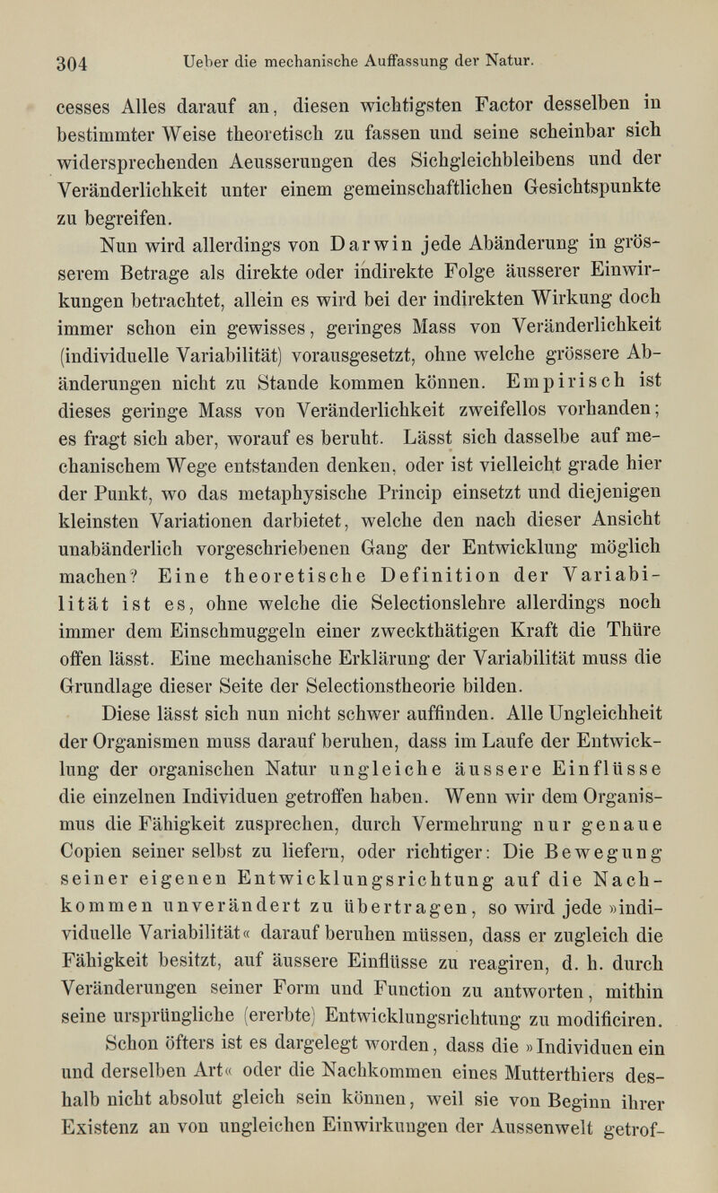 304 lieber die mechanische Auffassung der Natur. - cesses Alles darauf an, diesen wichtigsten Factor desselben in bestimmter Weise theoretisch zu fassen und seine scheinbar sich widersprechenden Aeusserungen des Sichgleichbleibens und der Veränderlichkeit unter einem gemeinschaftlichen Gesichtspunkte zu begreifen. Nun wird allerdings von Darwin jede Abänderung in grös¬ serem Betrage als direkte oder indirekte Folge äusserer Einwir¬ kungen betrachtet, allein es wird bei der indirekten Wirkung doch immer schon ein gewisses, geringes Mass von Veränderlichkeit (individuelle Variabilität) vorausgesetzt, ohne welche grössere Ab¬ änderungen nicht zu Stande kommen können. Empirisch ist dieses geringe Mass von Veränderlichkeit zweifellos vorhanden; es fragt sich aber, worauf es beruht. Lässt sich dasselbe auf me¬ chanischem Wege entstanden denken, oder ist vielleicht grade hier der Punkt, wo das metaphysische Princip einsetzt und diejenigen kleinsten Variationen darbietet, welche den nach dieser Ansicht unabänderlich vorgeschriebenen Gang der Entwicklung möglich machen? Eine theoretische Definition der Variabi¬ lität ist es, ohne welche die Selectionslehre allerdings noch immer dem Einschmuggeln einer zweckthätigen Kraft die Thüre offen lässt. Eine mechanische Erklärung der Variabilität muss die Grundlage dieser Seite der Selectionstheorie bilden. Diese lässt sich nun nicht schwer auffinden. Alle Ungleichheit der Organismen muss darauf beruhen, dass im Laufe der Entwick¬ lung der organischen Natur ungleiche äussere Einflüsse die einzelnen Individuen getroffen haben. Wenn wir dem Organis¬ mus die Fähigkeit zusprechen, durch Vermehrung nur genaue Copien seiner selbst zu liefern, oder richtiger : Die Bewegung seiner eigenen Entwicklungsrichtung auf die Nach¬ kommen unverändert zu übertragen, so wird jede »indi¬ viduelle Variabilität« darauf beruhen müssen, dass er zugleich die Fähigkeit besitzt, auf äussere Einflüsse zu reagiren, d. h. durch Veränderungen seiner Form und Function zu antworten, mithin seine ursprüngliche (ererbte) Entwicklungsrichtung zu modificiren. Schon öfters ist es dargelegt worden, dass die »Individuen ein und derselben Art« oder die Nachkommen eines Mutterthiers des¬ halb nicht absolut gleich sein können, weil sie von Beginn ihrer Existenz an von ungleichen Einwirkungen der Aussenwelt getrof-