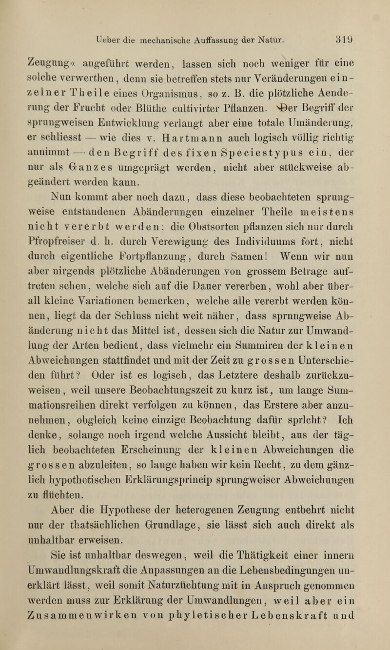 Ueber die mechanische Auffassung der Natur. 319 Zeugung'« angeführt werden, lassen sich noch weniger für eine solche verwerthen, denn sie betreffen stets nur Veränderungen ein¬ zelner Theile eines Organismus, so z. B. die plötzliche Aende- rung der Frucht oder Blüthe cultivirter Pflanzen, ^er Begriff der sprungweisen Entwicklung verlangt aber eine totale Umänderung, er schliesst — wie dies v. Hartmann auch logisch völlig richtig annimmt — denßegriff desfixenSpeciestypus ein, der nur als Ganzes umgeprägt werden, nicht aber stückweise ab¬ geändert werden kann. Nun kommt aber noch dazu, dass diese beobachteten sprung¬ weise entstandenen Abänderungen einzelner Theile meistens nicht vererbt werden; die Obstsorten pflanzen sich nur durch Pfropfreiser d. h. durch Verewigung des Individuums fort, nicht durch eigentliche Fortpflanzung, durch Samen 1 Wenn wir nun aber nirgends plötzliche Abänderungen von grossem Betrage auf¬ treten sehen, welche sich auf die Dauer vererben, wohl aber über¬ all kleine Variationen bemerken, welche alle vererbt werden kön¬ nen , liegt da der Schluss nicht weit näher, dass sprungweise Ab¬ änderung nicht das Mittel ist, dessen sich die Natur zur Umwand¬ lung der Arten bedient, dass vielmehr ein Summiren der kleinen Abweichungen stattfindet und mit der Zeit zu grossen Unterschie¬ den führt? Oder ist es logisch, das Letztere deshalb zurückzu¬ weisen , weil unsere Beobachtungszeit zu kurz ist, um lange Sum- mationsreihen direkt verfolgen zu können, das Erstere aber anzu¬ nehmen , obgleich keine einzige Beobachtung dafür spricht ? Ich denke, solange noch irgend welche Aussicht bleibt, aus der täg¬ lich beobachteten Erscheinung der kleinen Abweichungen die grossen abzuleiten, so lange haben wir kein Recht, zu dem gänz¬ lich hypothetischen Erklärungsprincip sprungweiser Abweichungen zu flüchten. Aber die Hypothese der heterogenen Zeugung entbehrt nicht nur der thatsächlichen Grundlage, sie lässt sich auch direkt als unhaltbar erweisen. Sie ist unhaltbar deswegen, weil die Thätigkeit einer innern Umwandlungskraft die Anpassungen an die Lebensbedingungen un¬ erklärt lässt, weil somit Naturzüchtung mit in Anspruch genommen werden muss zur Erklärung der Umwandlungen, weil aber ein Zusammenwirken von phyletischer Lebenskraft und