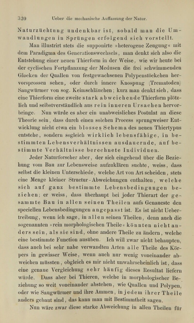 320 Ueber die mechanische Auffassung der Natur. Naturzüclituiig undenkbar ist, sobald man die Um¬ wandlungen in Sprüngen erfolgend sich vorstellt. Man illustrirt stets die supponirte »heterogene Zeugung« mit dem Paradigma des Generationswechsels, man denkt sich also die Entstehung einer neuen Thierform in der Weise, wie wir heute bei der cyclischen Fortpflanzung der Medusen die frei schwimmenden Glocken der Quallen von festgewachsenen Polypenstöckchen her¬ vorsprossen sehen j oder durch innere Knospung (Trematoden) Saugwürmer von sog. Keimschläuchen ; kurz man denkt sich, dass eine Thierform eine zweite stark abweichende Thierform plötz¬ lich und selbstverständlich aus rein inneren Ursachen hervor¬ bringe. Nun würde es aber ein unabweisliches Postulat an diese Theorie sein, dass durch einen solchen Process sprungweiser Ent¬ wicklung nicht etwa ein blosses Schema des neuen Thiertypus entstehe, sondern sogleich wirklich lebensfähige, in be¬ stimmten Lebensverhältnissen ausdauernde, auf be¬ stimmte Verhältnisse berechnete Individuen. Jeder Naturforscher aber, der sich eingehend über die Bezie¬ hung vom Bau zur Lebensweise aufzuklären suchte, weiss, dass selbst die kleinen Unterschiede, welche Art von Art scheiden, stets eine Menge kleiner Structur - Abweichungen enthalten, welche sich auf ganz bestimmte Lebensbedingungen be¬ ziehen; er weiss, dass überhaupt bei jeder Thierart der ge- sanimte Bau in allen seinen Theilen aufs Genaueste den speciellen Lebensbedingungen angepasst ist. Es ist nicht Ueber- treibung, wenn ich sage, in allen seinen Theilen, denn auch die sogenannten »rein morphologischen Theile« könnten nicht an¬ ders sein, als sie sind, ohne andere Theile zu ändern, welche eine bestimmte Function ausüben. Ich will zwar nicht behaupten, dass auch bei sehr nahe verwandten Arten alle Theile des Kör¬ pers in gewisser Weise, wenn auch nur wenig voneinander ab¬ weichen müssten, obgleich es mir nicht unwahrscheinlich ist, dass eine genaue Vergleichung sehr häufig dieses Resultat liefern würde. Dass aber bei Thieren, welche in morphologischer Be¬ ziehung so weit voneinander abstehen, wie Quallen und Polypen, oder wie Saugwürmer und ihre Ammen, in jedem ihrer Theile anders gebaut sind, das kann man mit Bestimmtheit sagen. Nun wäre zwar diese starke Abweichung in allen Theilen für