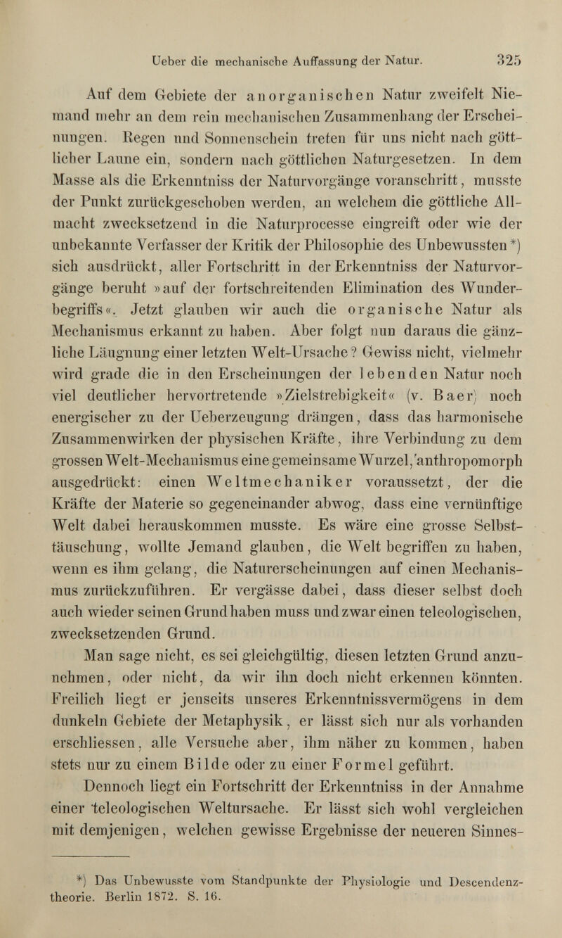 Ueber die mechanische Auffassung der Natur. 325 Auf dem Gebiete der anorg-anischen Natur zweifelt Nie¬ mand mehr an dem rein mecbanisclien Zusammenhang der Erschei¬ nungen. Regen und Sonnenschein treten für uns nicht nach gött¬ licher Laune ein, sondern nach göttlichen Naturgesetzen. In dem Masse als die Erkenntniss der Naturvorgänge voranschritt, miisste der Punkt zurückgeschoben werden, an welchem die göttliche All¬ macht zwecksetzend in die Naturprocesse eingreift oder wie der unbekannte Verfasser der Kritik der Philosophie des Unbewussten*) sich ausdrückt, aller Fortschritt in der Erkenntniss der Naturvor¬ gänge beruht »auf der fortschreitenden Elimination des Wunder- begrififs«. Jetzt glauben wir auch die organische Natur als Mechanismus erkannt zu haben. Aber folgt nun daraus die gänz¬ liche Läugnung einer letzten Welt-Ursache? Gewiss nicht, vielmehr wird grade die in den Erscheinungen der 1 eben den Natar noch viel deutlicher hervortretende »Zielstrebigkeit« (v. Baer) noch energischer zu der Ueberzeugung drängen, dass das harmonische Zusammenwirken der physischen Kräfte, ihre Verbindung zu dem grossen Welt-Mechanismus eine gemeinsame Wurzel,'anthropomorph ausgedrückt: einen Weltmechaniker voraussetzt, der die Kräfte der Materie so gegeneinander abwog, dass eine vernünftige Welt dabei herauskommen musste. Es wäre eine grosse Selbst¬ täuschung, wollte Jemand glauben, die Welt begriffen zuhaben, wenn es ihm gelang, die Naturerscheinungen auf einen Mechanis¬ mus zurückzuführen. Er vergässe dabei, dass dieser selbst doch auch wieder seinen Grund haben muss und zwar einen teleologischen, zwecksetzenden Grund. Man sage nicht, es sei gleichgültig, diesen letzten Grund anzu¬ nehmen, oder nicht, da wir ihn doch nicht erkennen könnten. Freilich liegt er jenseits unseres Erkenntnissvermögens in dem dunkeln Gebiete der Metaphysik, er lässt sich nur als vorhanden erschliessen, alle Versuche aber, ihm näher zu kommen, haben stets nur zu einem Bilde oder zu einer Formel geführt. Dennoch liegt ein Fortschritt der Erkenntniss in der Annahme einer teleologischen Weltursache. Er lässt sich wohl vergleichen mit demjenigen, welchen gewisse Ergebnisse der neueren Sinnes- *) Das Unbewusste vom Standpunkte der Physiologie und Descendenz- theorie. Berlin 1872. S. 16.