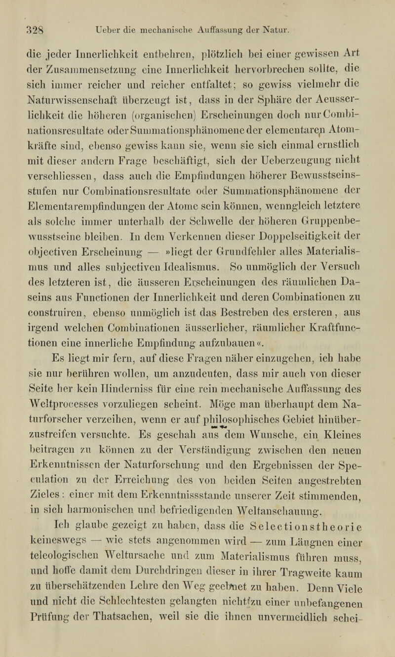 328 Ueber die mechanische Auflassung der Natur. die jeder Innerlichkeit entbehren, plötzlicli bei einer gewissen Art der Zusammensetzung eine Innerlichkeit hervorbrechen sollte, die sich immer reicher und reicher entfaltet; so gewiss vielmehr die Naturwissenschaft überzeugt ist, dass in der Sphäre der Aeusser- lichkeit die höheren (organischen) Erscheinungen doch nurCombi- nationsresultate oder Summationsphänomene der elementare^ Atom¬ kräfte sind, ebenso gewiss kann sie, wenn sie sich einmal ernstlich mit dieser andern Frage beschäftigt, sich der Ueberzeugung nicht verschliessen, dass auch die Empfindungen höherer Bewusstseins- stufen nur Combinationsresultate oder Summationsphänomene der Elementarempfindungen der Atome sein können, wenngleich letztere als solche immer unterhalb der Schwelle der höheren Gruppenbe- wusstseine bleiben. In dem Verkennen dieser Doppelseitigkeit der objectiven Erscheinung — »liegt der Grundfehler alles Materialis¬ mus und alles subjectiven Idealismus. So unmöglich der Versuch des letzteren ist, die äusseren Erscheinungen des räumlichen Da¬ seins aus Functionen der Innerlichkeit und deren Combinationen zu construiren, ebenso unmöglich ist das Bestreben des ersteren, aus irgend welchen Combinationen äusserlicher, räumlicher Kraftfunc- tionen eine innerliche Empfindung aufzubauen «. Es liegt mir fern, auf diese Fragen näher einzugehen, ich habe sie nur berühren wollen, um anzudeuten, dass mir auch von dieser Seite her kein Hinderniss für eine rein mechanische Auffassung des Weltprocesses vorzuliegen scheint. Möge man überhaupt dem Na¬ turforscher verzeihen, wenn er auf philosophisches Gebiet hinüber- zustreifen versuchte. Es geschah aus dem Wunsche, ein Kleines beitragen zu können zu der Verständigung zwischen den neuen Erkenntnissen der Naturforschung und den Ergebnissen der Spe¬ culation zu der Erreichung des von beiden Seiten angestrebten Zieles : einer mit dem Erkenntnissstande unserer Zeit stimmenden, in sich harmonischen und befriedigenden Weltanschauung. Ich glaube gezeigt zuhaben, dass die Selectionstheorie keineswegs — wie stets angenommen wird — zum Läugnen einer teleologischen Weltursache und zum Materialismus führen muss, und hoffe damit dem Durchdringen dieser in ihrer Tragweite kaum zu überschätzenden Lehre den Weg geebïiet zu haben. Denn Viele und nicht die Schlechtesten gelangten nichtfzu einer unbefangenen Prüfung der Thatsachen, weil sie die ihnen unvermeidlich schei-