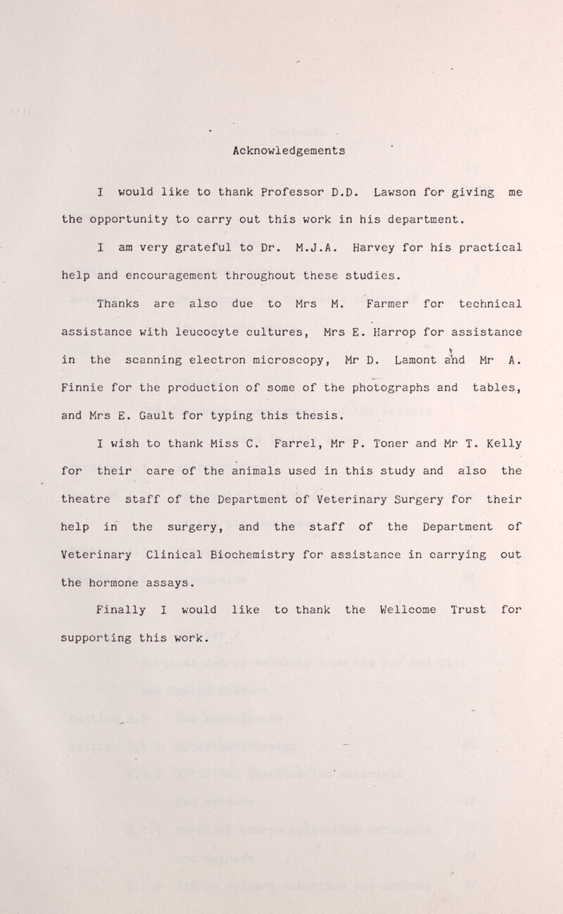 Acknowledgements I would like to thank Professor D.D. Lawson for giving me the opportunity to carry out this work in his department. I am very grateful to Dr. M.J.A. Harvey for his practical help and encouragement throughout these studies. Thanks are also due to Mrs M. Farmer for technical assistance with leucocyte cultures, Mrs E. Harrop for assistance V in the scanning electron microscopy, Mr D. Lamont aiid Mr A. Finnie for the production of some of the photographs and tables, and Mrs E. Gault for typing this thesis. I wish to thank Miss C. Farrel, Mr P. Toner and Mr T. Kelly for their care of the animals used in this study and also the theatre staff of the Department of Veterinary Surgery for their help in the surgery, and the staff of the Department of Veterinary Clinical Biochemistry for assistance in carrying out the hormone assays. Finally I would like to thank the Wellcome Trust for supporting this work.